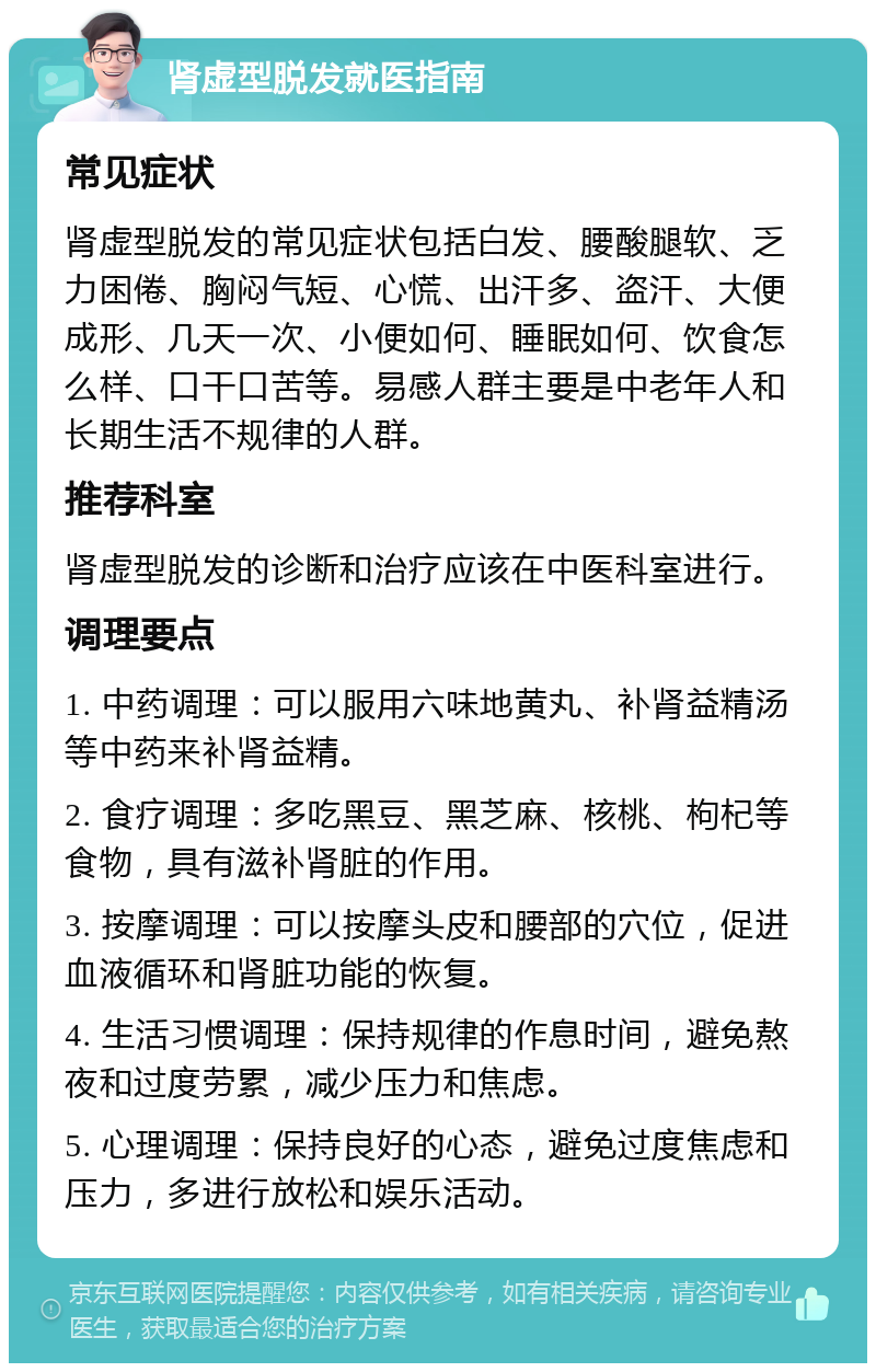 肾虚型脱发就医指南 常见症状 肾虚型脱发的常见症状包括白发、腰酸腿软、乏力困倦、胸闷气短、心慌、出汗多、盗汗、大便成形、几天一次、小便如何、睡眠如何、饮食怎么样、口干口苦等。易感人群主要是中老年人和长期生活不规律的人群。 推荐科室 肾虚型脱发的诊断和治疗应该在中医科室进行。 调理要点 1. 中药调理：可以服用六味地黄丸、补肾益精汤等中药来补肾益精。 2. 食疗调理：多吃黑豆、黑芝麻、核桃、枸杞等食物，具有滋补肾脏的作用。 3. 按摩调理：可以按摩头皮和腰部的穴位，促进血液循环和肾脏功能的恢复。 4. 生活习惯调理：保持规律的作息时间，避免熬夜和过度劳累，减少压力和焦虑。 5. 心理调理：保持良好的心态，避免过度焦虑和压力，多进行放松和娱乐活动。