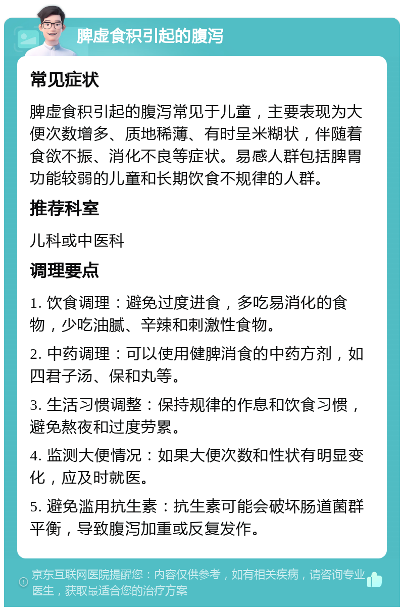 脾虚食积引起的腹泻 常见症状 脾虚食积引起的腹泻常见于儿童，主要表现为大便次数增多、质地稀薄、有时呈米糊状，伴随着食欲不振、消化不良等症状。易感人群包括脾胃功能较弱的儿童和长期饮食不规律的人群。 推荐科室 儿科或中医科 调理要点 1. 饮食调理：避免过度进食，多吃易消化的食物，少吃油腻、辛辣和刺激性食物。 2. 中药调理：可以使用健脾消食的中药方剂，如四君子汤、保和丸等。 3. 生活习惯调整：保持规律的作息和饮食习惯，避免熬夜和过度劳累。 4. 监测大便情况：如果大便次数和性状有明显变化，应及时就医。 5. 避免滥用抗生素：抗生素可能会破坏肠道菌群平衡，导致腹泻加重或反复发作。