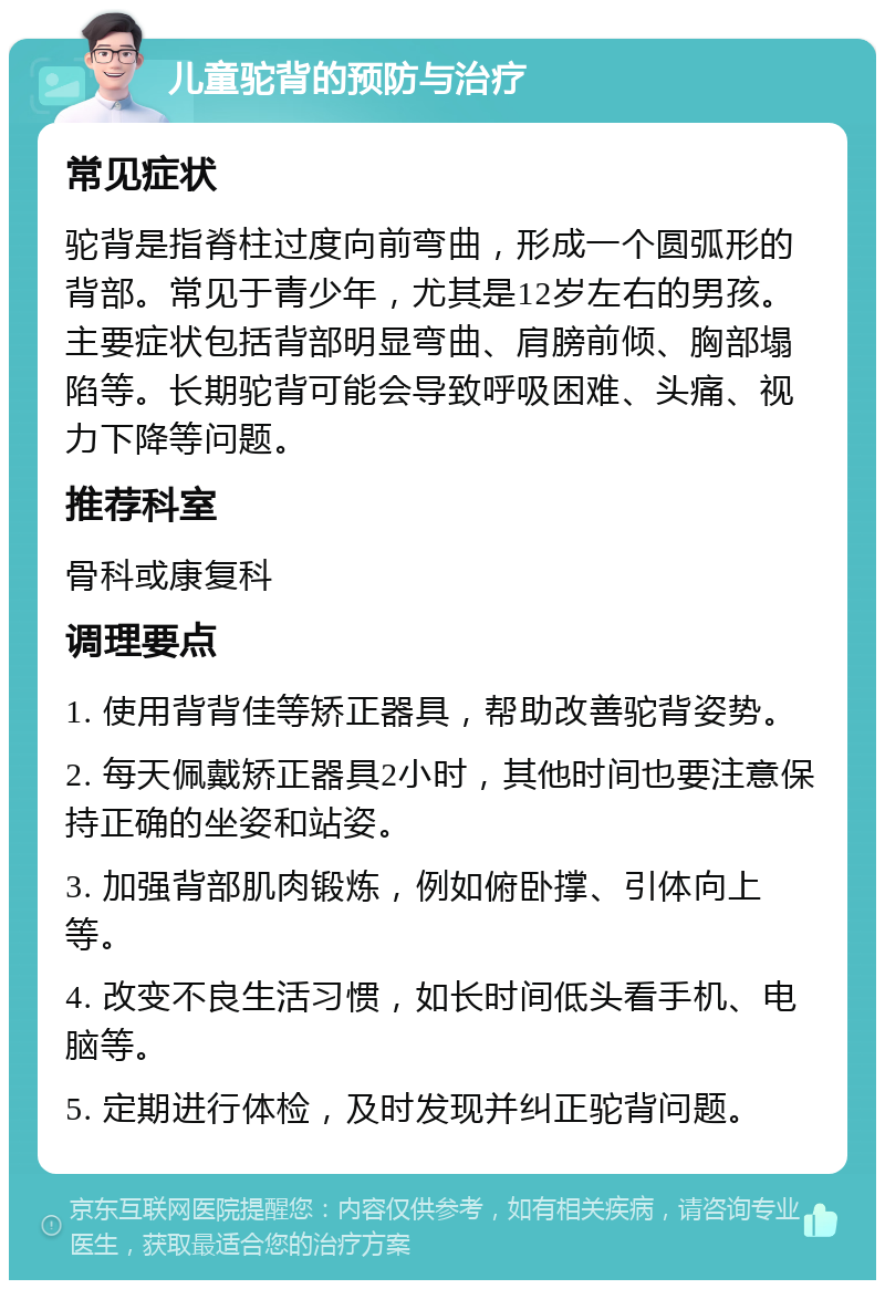 儿童驼背的预防与治疗 常见症状 驼背是指脊柱过度向前弯曲，形成一个圆弧形的背部。常见于青少年，尤其是12岁左右的男孩。主要症状包括背部明显弯曲、肩膀前倾、胸部塌陷等。长期驼背可能会导致呼吸困难、头痛、视力下降等问题。 推荐科室 骨科或康复科 调理要点 1. 使用背背佳等矫正器具，帮助改善驼背姿势。 2. 每天佩戴矫正器具2小时，其他时间也要注意保持正确的坐姿和站姿。 3. 加强背部肌肉锻炼，例如俯卧撑、引体向上等。 4. 改变不良生活习惯，如长时间低头看手机、电脑等。 5. 定期进行体检，及时发现并纠正驼背问题。