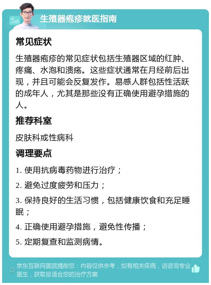 生殖器疱疹就医指南 常见症状 生殖器疱疹的常见症状包括生殖器区域的红肿、疼痛、水泡和溃疡。这些症状通常在月经前后出现，并且可能会反复发作。易感人群包括性活跃的成年人，尤其是那些没有正确使用避孕措施的人。 推荐科室 皮肤科或性病科 调理要点 1. 使用抗病毒药物进行治疗； 2. 避免过度疲劳和压力； 3. 保持良好的生活习惯，包括健康饮食和充足睡眠； 4. 正确使用避孕措施，避免性传播； 5. 定期复查和监测病情。