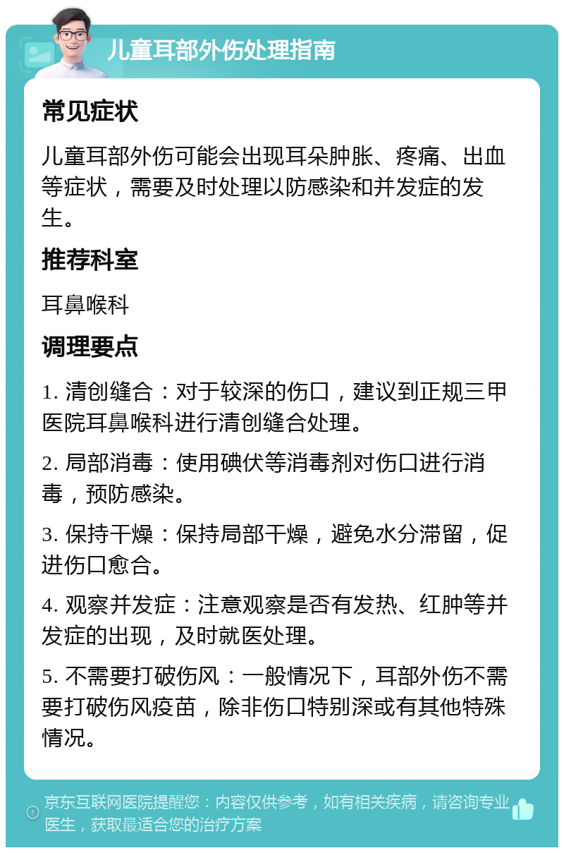 儿童耳部外伤处理指南 常见症状 儿童耳部外伤可能会出现耳朵肿胀、疼痛、出血等症状，需要及时处理以防感染和并发症的发生。 推荐科室 耳鼻喉科 调理要点 1. 清创缝合：对于较深的伤口，建议到正规三甲医院耳鼻喉科进行清创缝合处理。 2. 局部消毒：使用碘伏等消毒剂对伤口进行消毒，预防感染。 3. 保持干燥：保持局部干燥，避免水分滞留，促进伤口愈合。 4. 观察并发症：注意观察是否有发热、红肿等并发症的出现，及时就医处理。 5. 不需要打破伤风：一般情况下，耳部外伤不需要打破伤风疫苗，除非伤口特别深或有其他特殊情况。