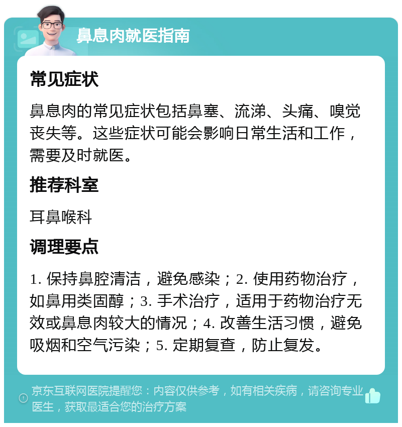 鼻息肉就医指南 常见症状 鼻息肉的常见症状包括鼻塞、流涕、头痛、嗅觉丧失等。这些症状可能会影响日常生活和工作，需要及时就医。 推荐科室 耳鼻喉科 调理要点 1. 保持鼻腔清洁，避免感染；2. 使用药物治疗，如鼻用类固醇；3. 手术治疗，适用于药物治疗无效或鼻息肉较大的情况；4. 改善生活习惯，避免吸烟和空气污染；5. 定期复查，防止复发。