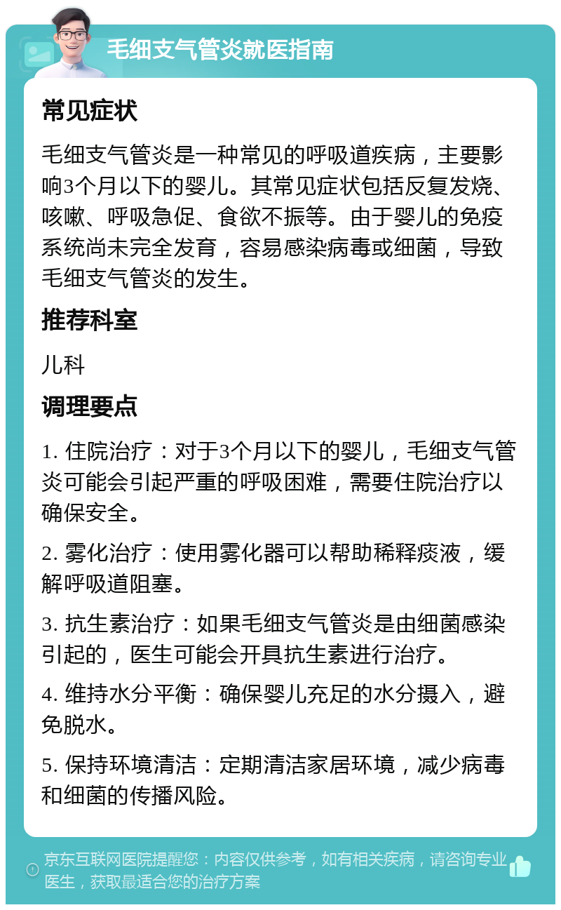 毛细支气管炎就医指南 常见症状 毛细支气管炎是一种常见的呼吸道疾病，主要影响3个月以下的婴儿。其常见症状包括反复发烧、咳嗽、呼吸急促、食欲不振等。由于婴儿的免疫系统尚未完全发育，容易感染病毒或细菌，导致毛细支气管炎的发生。 推荐科室 儿科 调理要点 1. 住院治疗：对于3个月以下的婴儿，毛细支气管炎可能会引起严重的呼吸困难，需要住院治疗以确保安全。 2. 雾化治疗：使用雾化器可以帮助稀释痰液，缓解呼吸道阻塞。 3. 抗生素治疗：如果毛细支气管炎是由细菌感染引起的，医生可能会开具抗生素进行治疗。 4. 维持水分平衡：确保婴儿充足的水分摄入，避免脱水。 5. 保持环境清洁：定期清洁家居环境，减少病毒和细菌的传播风险。