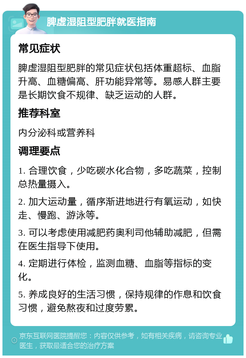 脾虚湿阻型肥胖就医指南 常见症状 脾虚湿阻型肥胖的常见症状包括体重超标、血脂升高、血糖偏高、肝功能异常等。易感人群主要是长期饮食不规律、缺乏运动的人群。 推荐科室 内分泌科或营养科 调理要点 1. 合理饮食，少吃碳水化合物，多吃蔬菜，控制总热量摄入。 2. 加大运动量，循序渐进地进行有氧运动，如快走、慢跑、游泳等。 3. 可以考虑使用减肥药奥利司他辅助减肥，但需在医生指导下使用。 4. 定期进行体检，监测血糖、血脂等指标的变化。 5. 养成良好的生活习惯，保持规律的作息和饮食习惯，避免熬夜和过度劳累。