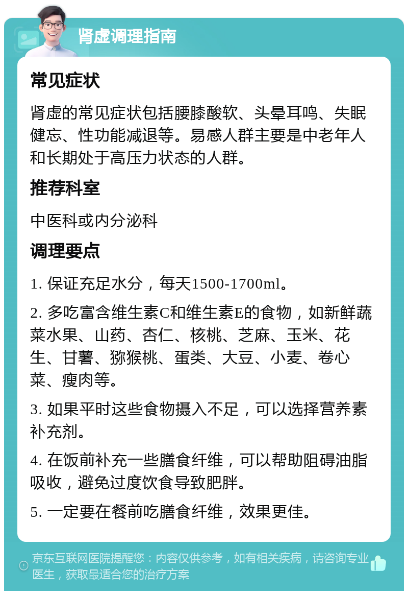 肾虚调理指南 常见症状 肾虚的常见症状包括腰膝酸软、头晕耳鸣、失眠健忘、性功能减退等。易感人群主要是中老年人和长期处于高压力状态的人群。 推荐科室 中医科或内分泌科 调理要点 1. 保证充足水分，每天1500-1700ml。 2. 多吃富含维生素C和维生素E的食物，如新鲜蔬菜水果、山药、杏仁、核桃、芝麻、玉米、花生、甘薯、猕猴桃、蛋类、大豆、小麦、卷心菜、瘦肉等。 3. 如果平时这些食物摄入不足，可以选择营养素补充剂。 4. 在饭前补充一些膳食纤维，可以帮助阻碍油脂吸收，避免过度饮食导致肥胖。 5. 一定要在餐前吃膳食纤维，效果更佳。