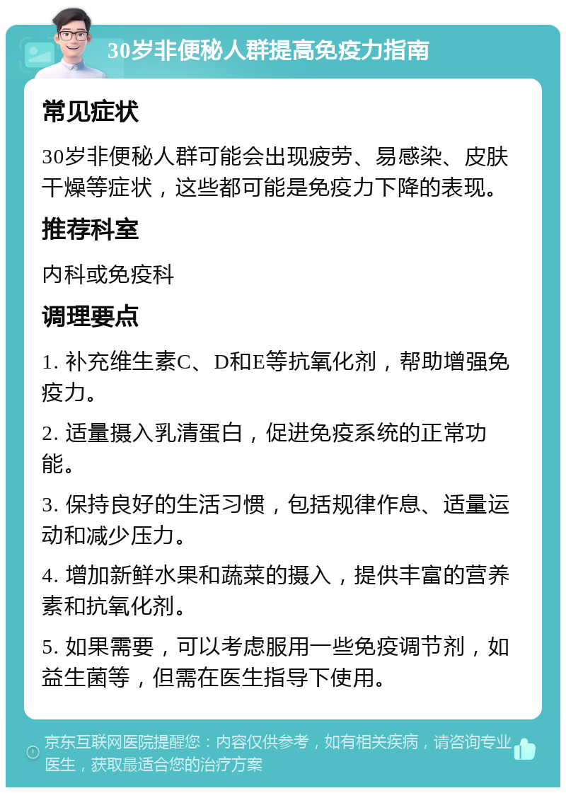 30岁非便秘人群提高免疫力指南 常见症状 30岁非便秘人群可能会出现疲劳、易感染、皮肤干燥等症状，这些都可能是免疫力下降的表现。 推荐科室 内科或免疫科 调理要点 1. 补充维生素C、D和E等抗氧化剂，帮助增强免疫力。 2. 适量摄入乳清蛋白，促进免疫系统的正常功能。 3. 保持良好的生活习惯，包括规律作息、适量运动和减少压力。 4. 增加新鲜水果和蔬菜的摄入，提供丰富的营养素和抗氧化剂。 5. 如果需要，可以考虑服用一些免疫调节剂，如益生菌等，但需在医生指导下使用。