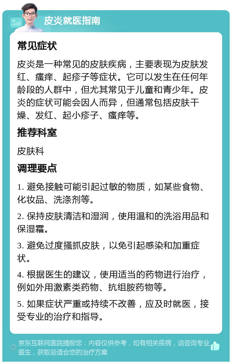 皮炎就医指南 常见症状 皮炎是一种常见的皮肤疾病，主要表现为皮肤发红、瘙痒、起疹子等症状。它可以发生在任何年龄段的人群中，但尤其常见于儿童和青少年。皮炎的症状可能会因人而异，但通常包括皮肤干燥、发红、起小疹子、瘙痒等。 推荐科室 皮肤科 调理要点 1. 避免接触可能引起过敏的物质，如某些食物、化妆品、洗涤剂等。 2. 保持皮肤清洁和湿润，使用温和的洗浴用品和保湿霜。 3. 避免过度搔抓皮肤，以免引起感染和加重症状。 4. 根据医生的建议，使用适当的药物进行治疗，例如外用激素类药物、抗组胺药物等。 5. 如果症状严重或持续不改善，应及时就医，接受专业的治疗和指导。