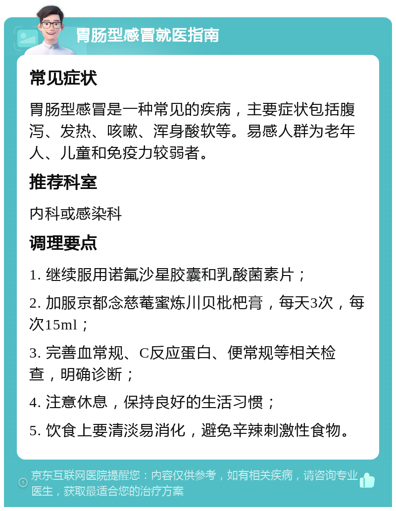 胃肠型感冒就医指南 常见症状 胃肠型感冒是一种常见的疾病，主要症状包括腹泻、发热、咳嗽、浑身酸软等。易感人群为老年人、儿童和免疫力较弱者。 推荐科室 内科或感染科 调理要点 1. 继续服用诺氟沙星胶囊和乳酸菌素片； 2. 加服京都念慈菴蜜炼川贝枇杷膏，每天3次，每次15ml； 3. 完善血常规、C反应蛋白、便常规等相关检查，明确诊断； 4. 注意休息，保持良好的生活习惯； 5. 饮食上要清淡易消化，避免辛辣刺激性食物。