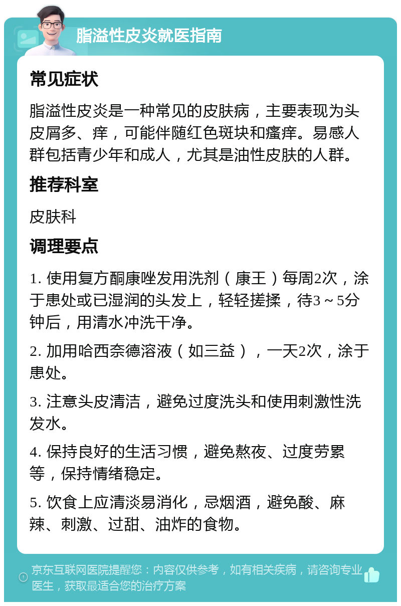 脂溢性皮炎就医指南 常见症状 脂溢性皮炎是一种常见的皮肤病，主要表现为头皮屑多、痒，可能伴随红色斑块和瘙痒。易感人群包括青少年和成人，尤其是油性皮肤的人群。 推荐科室 皮肤科 调理要点 1. 使用复方酮康唑发用洗剂（康王）每周2次，涂于患处或已湿润的头发上，轻轻搓揉，待3～5分钟后，用清水冲洗干净。 2. 加用哈西奈德溶液（如三益），一天2次，涂于患处。 3. 注意头皮清洁，避免过度洗头和使用刺激性洗发水。 4. 保持良好的生活习惯，避免熬夜、过度劳累等，保持情绪稳定。 5. 饮食上应清淡易消化，忌烟酒，避免酸、麻辣、刺激、过甜、油炸的食物。