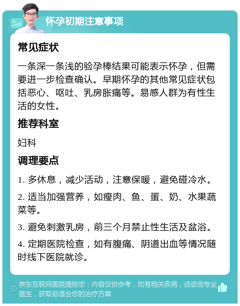 怀孕初期注意事项 常见症状 一条深一条浅的验孕棒结果可能表示怀孕，但需要进一步检查确认。早期怀孕的其他常见症状包括恶心、呕吐、乳房胀痛等。易感人群为有性生活的女性。 推荐科室 妇科 调理要点 1. 多休息，减少活动，注意保暖，避免碰冷水。 2. 适当加强营养，如瘦肉、鱼、蛋、奶、水果蔬菜等。 3. 避免刺激乳房，前三个月禁止性生活及盆浴。 4. 定期医院检查，如有腹痛、阴道出血等情况随时线下医院就诊。