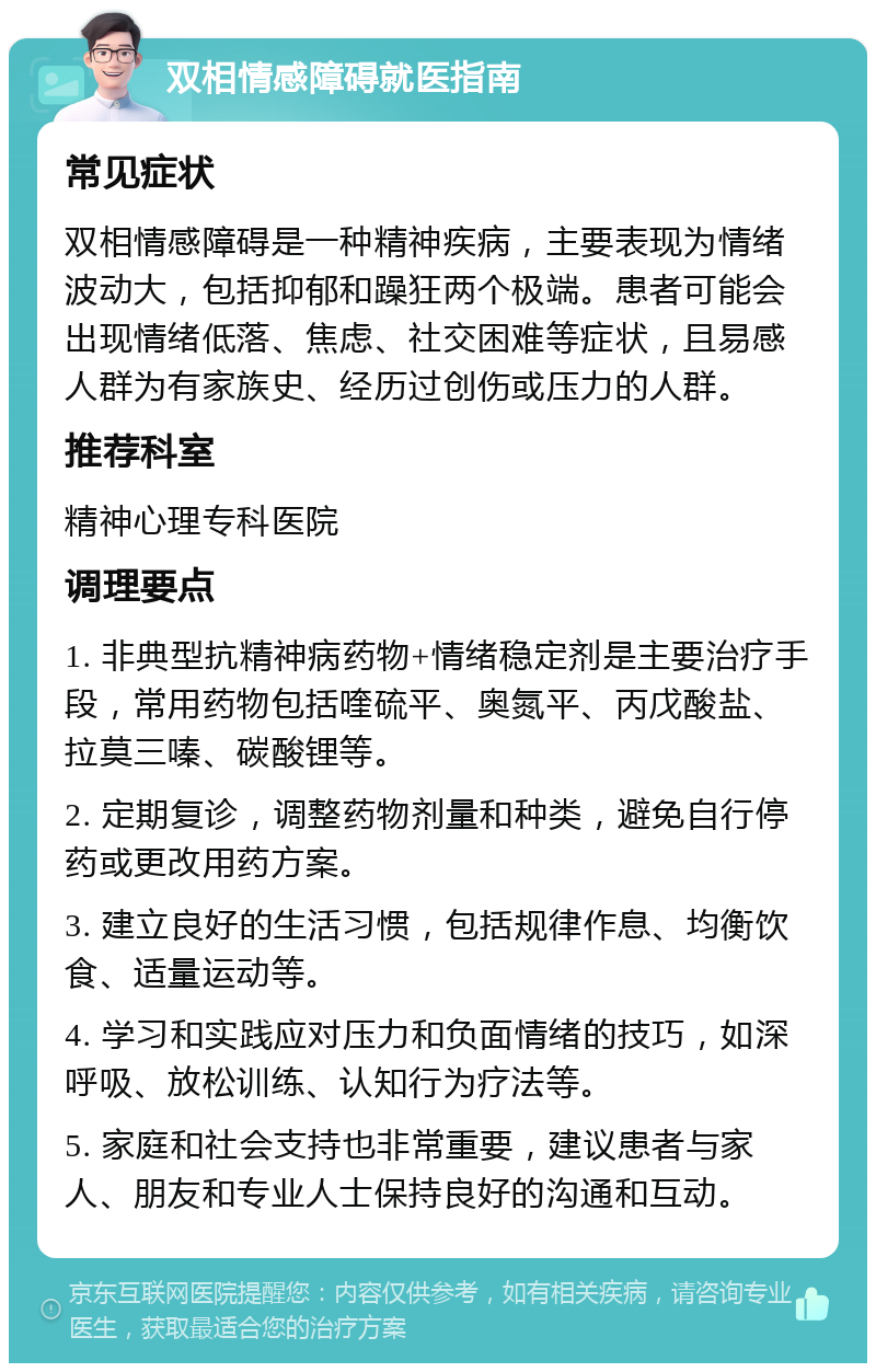 双相情感障碍就医指南 常见症状 双相情感障碍是一种精神疾病，主要表现为情绪波动大，包括抑郁和躁狂两个极端。患者可能会出现情绪低落、焦虑、社交困难等症状，且易感人群为有家族史、经历过创伤或压力的人群。 推荐科室 精神心理专科医院 调理要点 1. 非典型抗精神病药物+情绪稳定剂是主要治疗手段，常用药物包括喹硫平、奥氮平、丙戊酸盐、拉莫三嗪、碳酸锂等。 2. 定期复诊，调整药物剂量和种类，避免自行停药或更改用药方案。 3. 建立良好的生活习惯，包括规律作息、均衡饮食、适量运动等。 4. 学习和实践应对压力和负面情绪的技巧，如深呼吸、放松训练、认知行为疗法等。 5. 家庭和社会支持也非常重要，建议患者与家人、朋友和专业人士保持良好的沟通和互动。