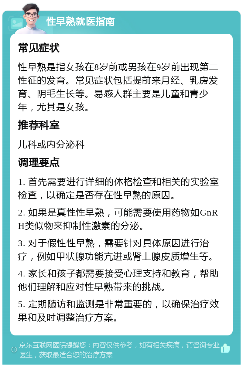 性早熟就医指南 常见症状 性早熟是指女孩在8岁前或男孩在9岁前出现第二性征的发育。常见症状包括提前来月经、乳房发育、阴毛生长等。易感人群主要是儿童和青少年，尤其是女孩。 推荐科室 儿科或内分泌科 调理要点 1. 首先需要进行详细的体格检查和相关的实验室检查，以确定是否存在性早熟的原因。 2. 如果是真性性早熟，可能需要使用药物如GnRH类似物来抑制性激素的分泌。 3. 对于假性性早熟，需要针对具体原因进行治疗，例如甲状腺功能亢进或肾上腺皮质增生等。 4. 家长和孩子都需要接受心理支持和教育，帮助他们理解和应对性早熟带来的挑战。 5. 定期随访和监测是非常重要的，以确保治疗效果和及时调整治疗方案。