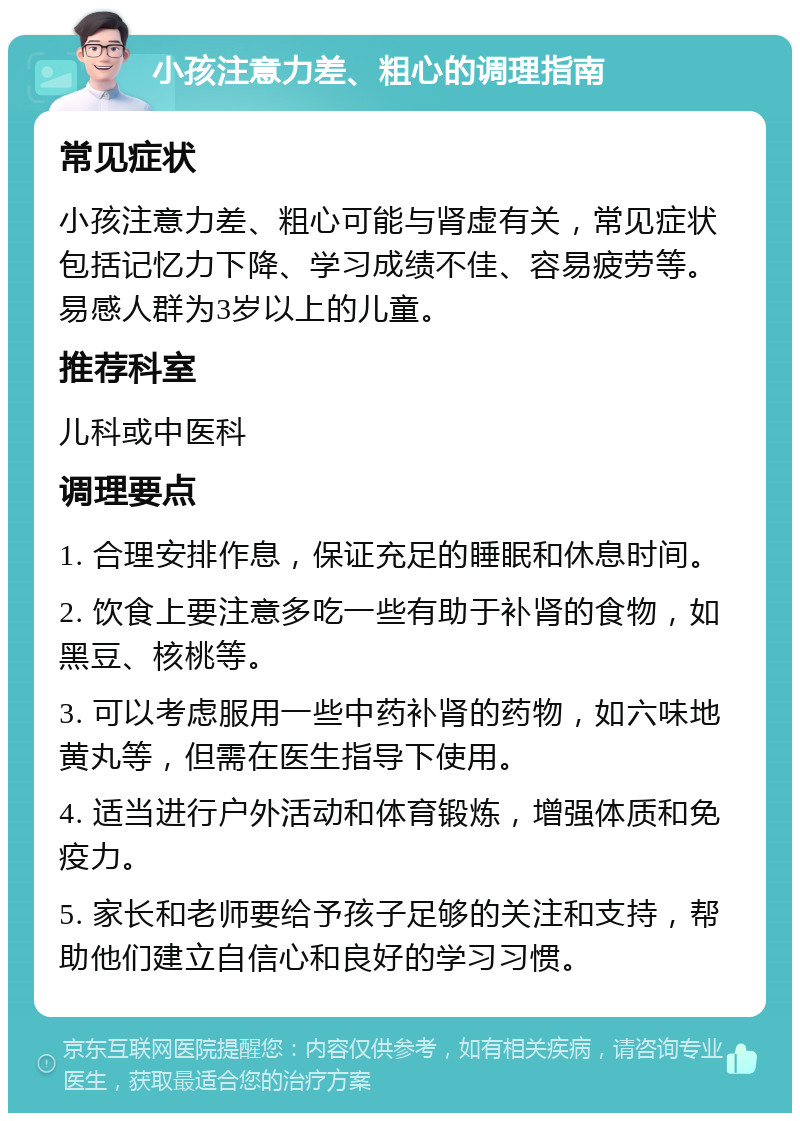 小孩注意力差、粗心的调理指南 常见症状 小孩注意力差、粗心可能与肾虚有关，常见症状包括记忆力下降、学习成绩不佳、容易疲劳等。易感人群为3岁以上的儿童。 推荐科室 儿科或中医科 调理要点 1. 合理安排作息，保证充足的睡眠和休息时间。 2. 饮食上要注意多吃一些有助于补肾的食物，如黑豆、核桃等。 3. 可以考虑服用一些中药补肾的药物，如六味地黄丸等，但需在医生指导下使用。 4. 适当进行户外活动和体育锻炼，增强体质和免疫力。 5. 家长和老师要给予孩子足够的关注和支持，帮助他们建立自信心和良好的学习习惯。