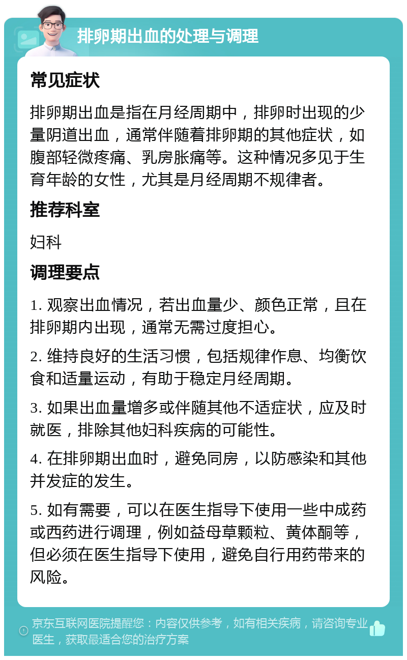 排卵期出血的处理与调理 常见症状 排卵期出血是指在月经周期中，排卵时出现的少量阴道出血，通常伴随着排卵期的其他症状，如腹部轻微疼痛、乳房胀痛等。这种情况多见于生育年龄的女性，尤其是月经周期不规律者。 推荐科室 妇科 调理要点 1. 观察出血情况，若出血量少、颜色正常，且在排卵期内出现，通常无需过度担心。 2. 维持良好的生活习惯，包括规律作息、均衡饮食和适量运动，有助于稳定月经周期。 3. 如果出血量增多或伴随其他不适症状，应及时就医，排除其他妇科疾病的可能性。 4. 在排卵期出血时，避免同房，以防感染和其他并发症的发生。 5. 如有需要，可以在医生指导下使用一些中成药或西药进行调理，例如益母草颗粒、黄体酮等，但必须在医生指导下使用，避免自行用药带来的风险。