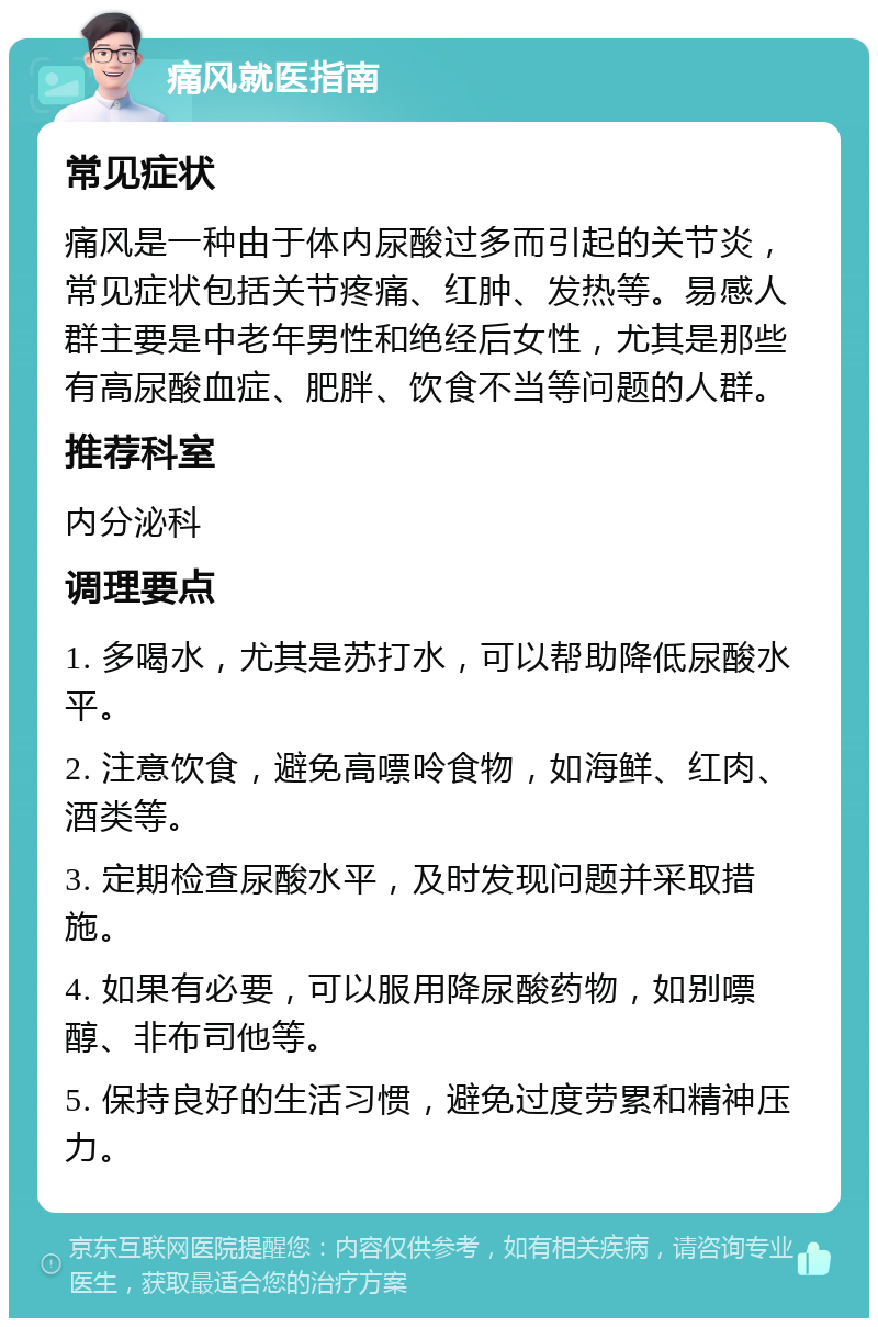 痛风就医指南 常见症状 痛风是一种由于体内尿酸过多而引起的关节炎，常见症状包括关节疼痛、红肿、发热等。易感人群主要是中老年男性和绝经后女性，尤其是那些有高尿酸血症、肥胖、饮食不当等问题的人群。 推荐科室 内分泌科 调理要点 1. 多喝水，尤其是苏打水，可以帮助降低尿酸水平。 2. 注意饮食，避免高嘌呤食物，如海鲜、红肉、酒类等。 3. 定期检查尿酸水平，及时发现问题并采取措施。 4. 如果有必要，可以服用降尿酸药物，如别嘌醇、非布司他等。 5. 保持良好的生活习惯，避免过度劳累和精神压力。