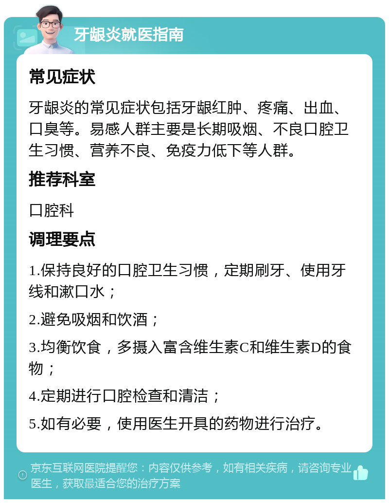 牙龈炎就医指南 常见症状 牙龈炎的常见症状包括牙龈红肿、疼痛、出血、口臭等。易感人群主要是长期吸烟、不良口腔卫生习惯、营养不良、免疫力低下等人群。 推荐科室 口腔科 调理要点 1.保持良好的口腔卫生习惯，定期刷牙、使用牙线和漱口水； 2.避免吸烟和饮酒； 3.均衡饮食，多摄入富含维生素C和维生素D的食物； 4.定期进行口腔检查和清洁； 5.如有必要，使用医生开具的药物进行治疗。