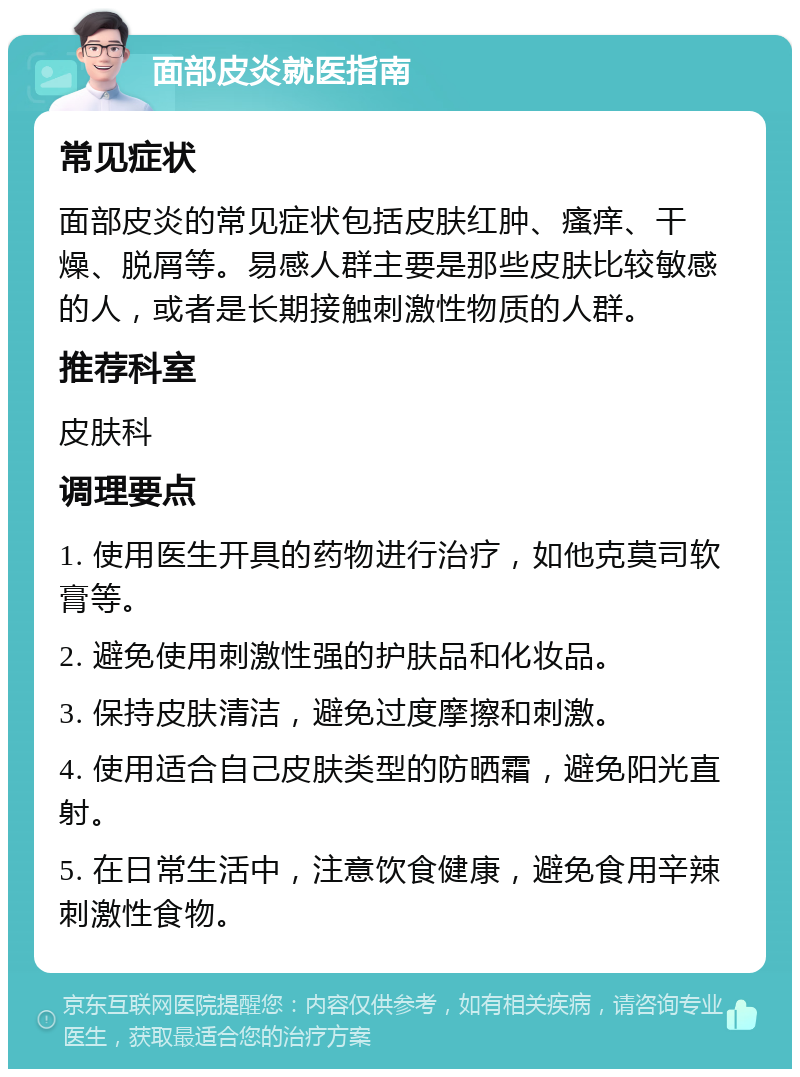 面部皮炎就医指南 常见症状 面部皮炎的常见症状包括皮肤红肿、瘙痒、干燥、脱屑等。易感人群主要是那些皮肤比较敏感的人，或者是长期接触刺激性物质的人群。 推荐科室 皮肤科 调理要点 1. 使用医生开具的药物进行治疗，如他克莫司软膏等。 2. 避免使用刺激性强的护肤品和化妆品。 3. 保持皮肤清洁，避免过度摩擦和刺激。 4. 使用适合自己皮肤类型的防晒霜，避免阳光直射。 5. 在日常生活中，注意饮食健康，避免食用辛辣刺激性食物。