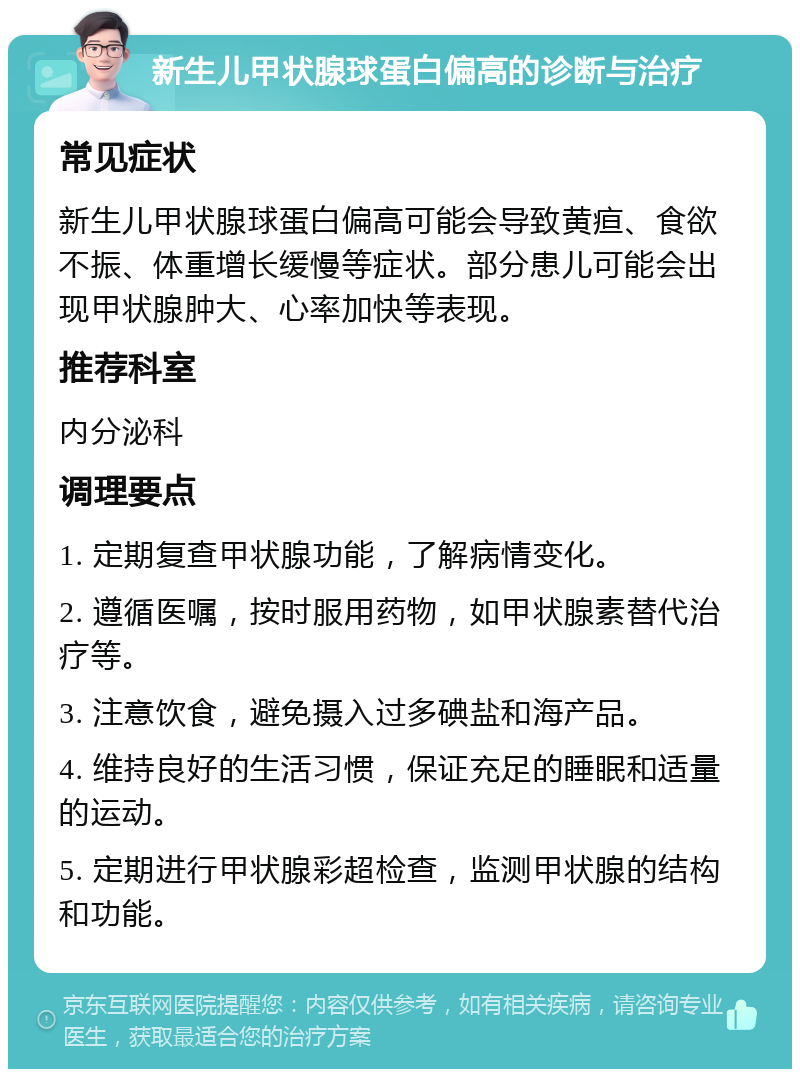 新生儿甲状腺球蛋白偏高的诊断与治疗 常见症状 新生儿甲状腺球蛋白偏高可能会导致黄疸、食欲不振、体重增长缓慢等症状。部分患儿可能会出现甲状腺肿大、心率加快等表现。 推荐科室 内分泌科 调理要点 1. 定期复查甲状腺功能，了解病情变化。 2. 遵循医嘱，按时服用药物，如甲状腺素替代治疗等。 3. 注意饮食，避免摄入过多碘盐和海产品。 4. 维持良好的生活习惯，保证充足的睡眠和适量的运动。 5. 定期进行甲状腺彩超检查，监测甲状腺的结构和功能。