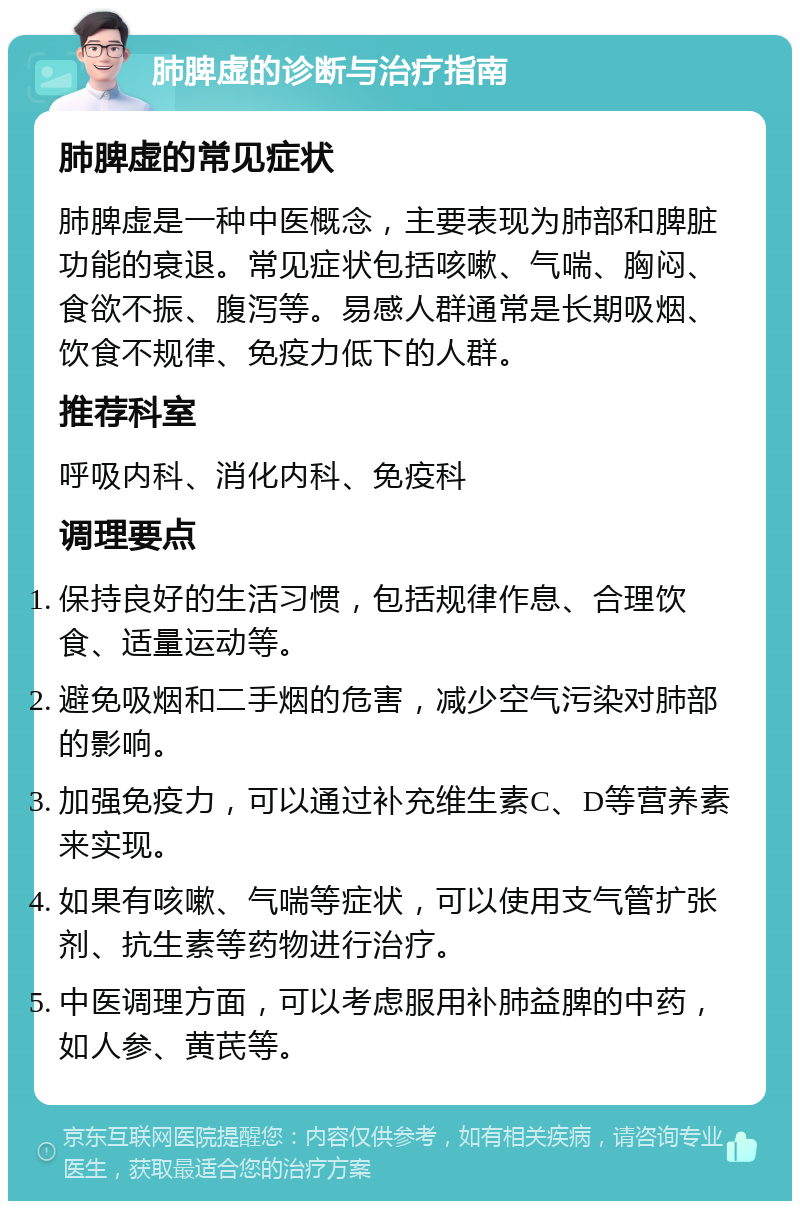 肺脾虚的诊断与治疗指南 肺脾虚的常见症状 肺脾虚是一种中医概念，主要表现为肺部和脾脏功能的衰退。常见症状包括咳嗽、气喘、胸闷、食欲不振、腹泻等。易感人群通常是长期吸烟、饮食不规律、免疫力低下的人群。 推荐科室 呼吸内科、消化内科、免疫科 调理要点 保持良好的生活习惯，包括规律作息、合理饮食、适量运动等。 避免吸烟和二手烟的危害，减少空气污染对肺部的影响。 加强免疫力，可以通过补充维生素C、D等营养素来实现。 如果有咳嗽、气喘等症状，可以使用支气管扩张剂、抗生素等药物进行治疗。 中医调理方面，可以考虑服用补肺益脾的中药，如人参、黄芪等。