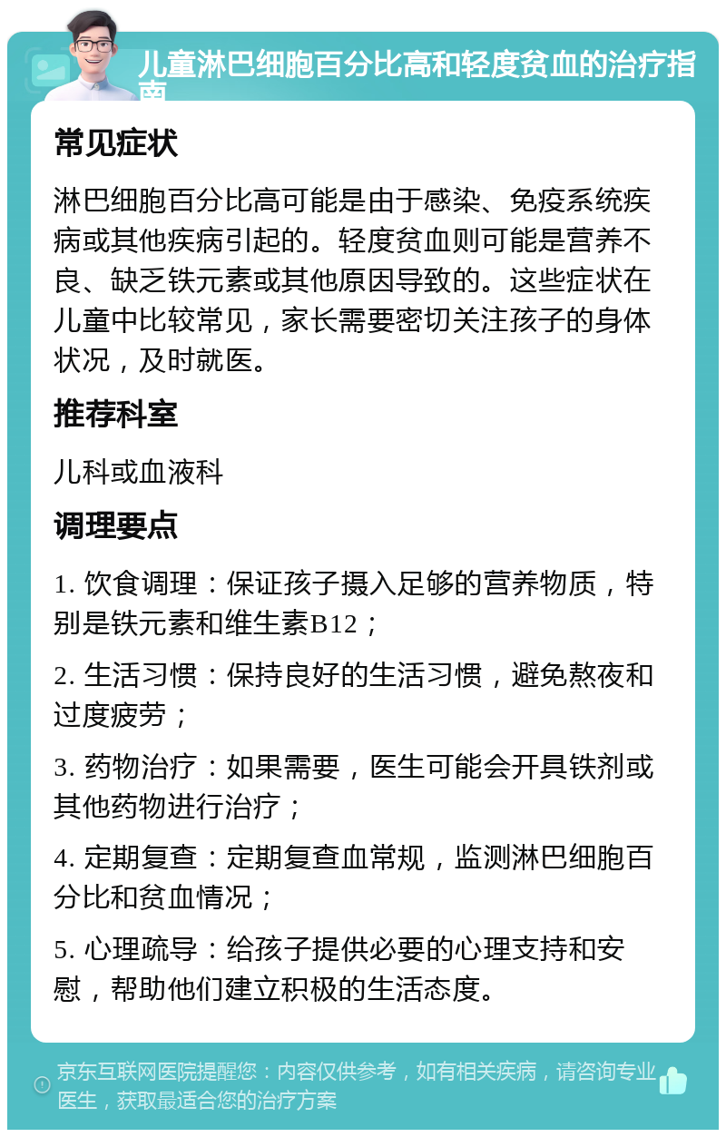 儿童淋巴细胞百分比高和轻度贫血的治疗指南 常见症状 淋巴细胞百分比高可能是由于感染、免疫系统疾病或其他疾病引起的。轻度贫血则可能是营养不良、缺乏铁元素或其他原因导致的。这些症状在儿童中比较常见，家长需要密切关注孩子的身体状况，及时就医。 推荐科室 儿科或血液科 调理要点 1. 饮食调理：保证孩子摄入足够的营养物质，特别是铁元素和维生素B12； 2. 生活习惯：保持良好的生活习惯，避免熬夜和过度疲劳； 3. 药物治疗：如果需要，医生可能会开具铁剂或其他药物进行治疗； 4. 定期复查：定期复查血常规，监测淋巴细胞百分比和贫血情况； 5. 心理疏导：给孩子提供必要的心理支持和安慰，帮助他们建立积极的生活态度。