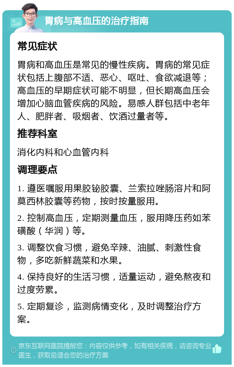 胃病与高血压的治疗指南 常见症状 胃病和高血压是常见的慢性疾病。胃病的常见症状包括上腹部不适、恶心、呕吐、食欲减退等；高血压的早期症状可能不明显，但长期高血压会增加心脑血管疾病的风险。易感人群包括中老年人、肥胖者、吸烟者、饮酒过量者等。 推荐科室 消化内科和心血管内科 调理要点 1. 遵医嘱服用果胶铋胶囊、兰索拉唑肠溶片和阿莫西林胶囊等药物，按时按量服用。 2. 控制高血压，定期测量血压，服用降压药如苯磺酸（华润）等。 3. 调整饮食习惯，避免辛辣、油腻、刺激性食物，多吃新鲜蔬菜和水果。 4. 保持良好的生活习惯，适量运动，避免熬夜和过度劳累。 5. 定期复诊，监测病情变化，及时调整治疗方案。