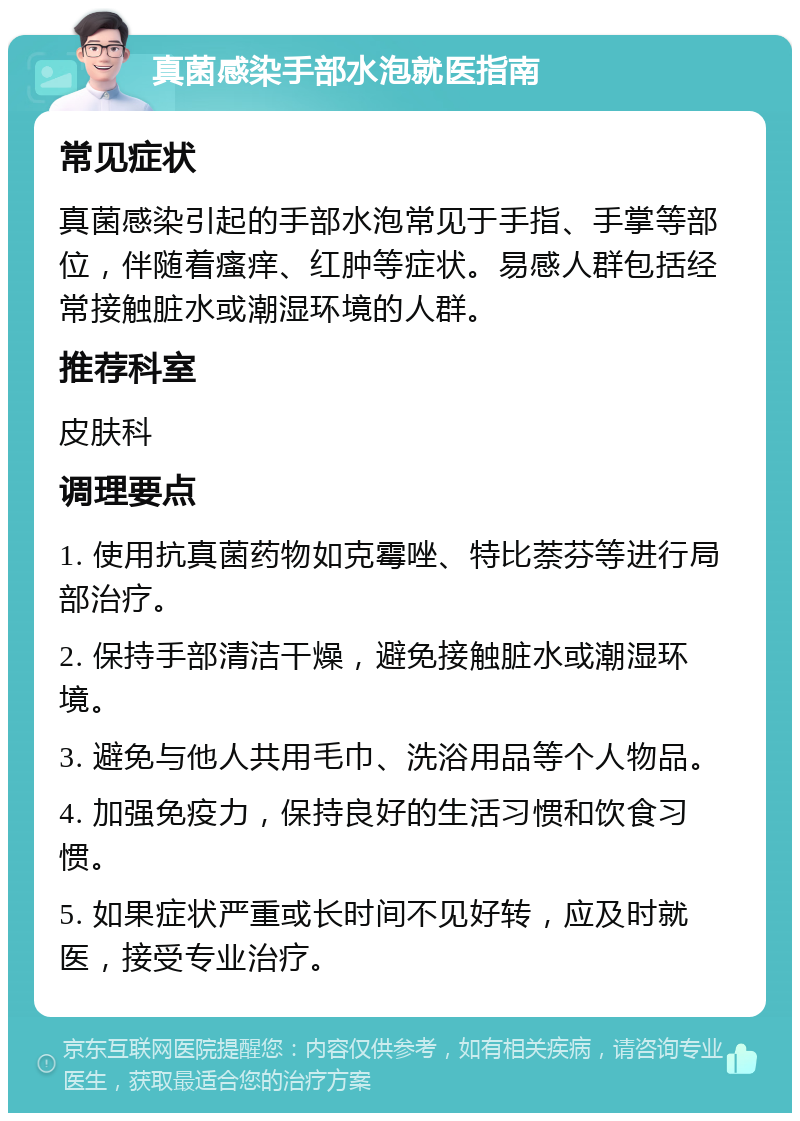 真菌感染手部水泡就医指南 常见症状 真菌感染引起的手部水泡常见于手指、手掌等部位，伴随着瘙痒、红肿等症状。易感人群包括经常接触脏水或潮湿环境的人群。 推荐科室 皮肤科 调理要点 1. 使用抗真菌药物如克霉唑、特比萘芬等进行局部治疗。 2. 保持手部清洁干燥，避免接触脏水或潮湿环境。 3. 避免与他人共用毛巾、洗浴用品等个人物品。 4. 加强免疫力，保持良好的生活习惯和饮食习惯。 5. 如果症状严重或长时间不见好转，应及时就医，接受专业治疗。