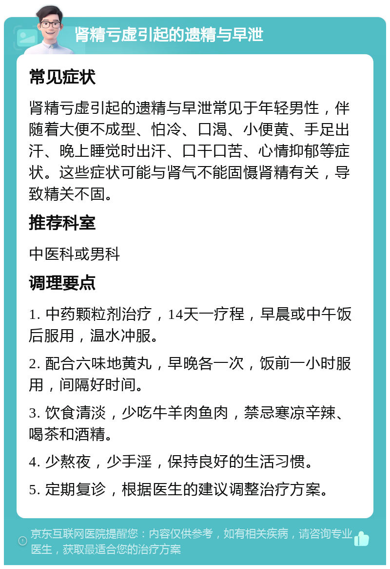 肾精亏虚引起的遗精与早泄 常见症状 肾精亏虚引起的遗精与早泄常见于年轻男性，伴随着大便不成型、怕冷、口渴、小便黄、手足出汗、晚上睡觉时出汗、口干口苦、心情抑郁等症状。这些症状可能与肾气不能固慑肾精有关，导致精关不固。 推荐科室 中医科或男科 调理要点 1. 中药颗粒剂治疗，14天一疗程，早晨或中午饭后服用，温水冲服。 2. 配合六味地黄丸，早晚各一次，饭前一小时服用，间隔好时间。 3. 饮食清淡，少吃牛羊肉鱼肉，禁忌寒凉辛辣、喝茶和酒精。 4. 少熬夜，少手淫，保持良好的生活习惯。 5. 定期复诊，根据医生的建议调整治疗方案。