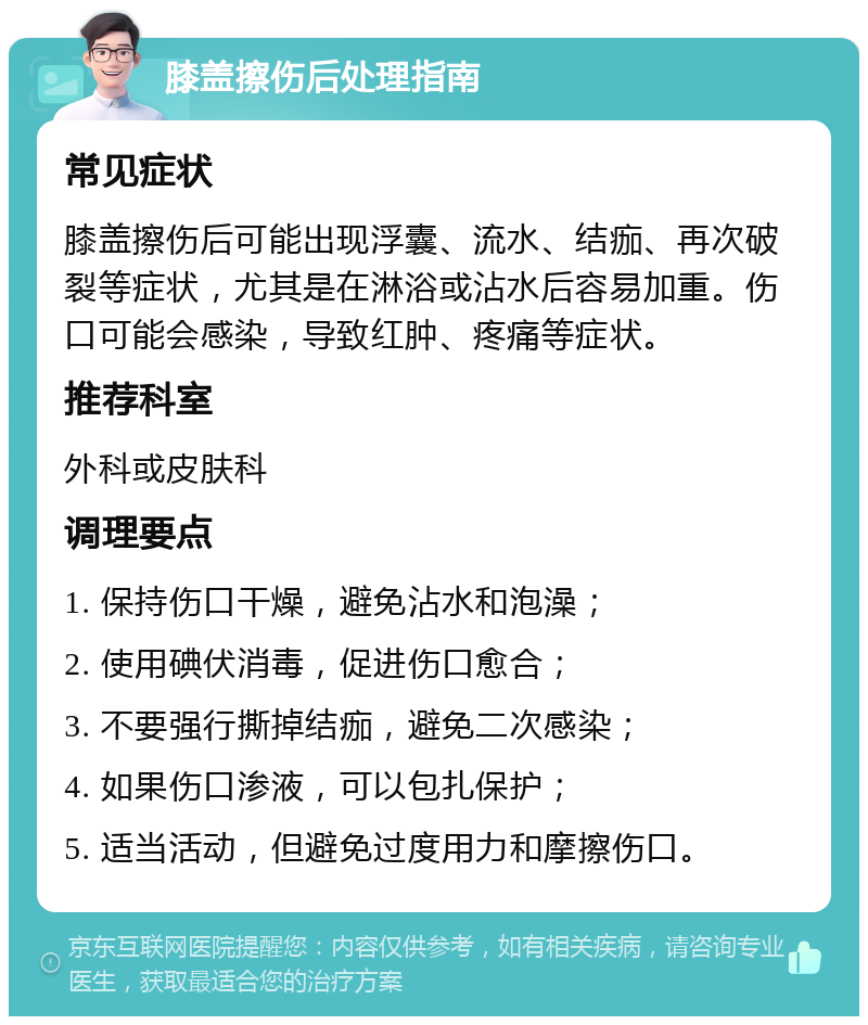 膝盖擦伤后处理指南 常见症状 膝盖擦伤后可能出现浮囊、流水、结痂、再次破裂等症状，尤其是在淋浴或沾水后容易加重。伤口可能会感染，导致红肿、疼痛等症状。 推荐科室 外科或皮肤科 调理要点 1. 保持伤口干燥，避免沾水和泡澡； 2. 使用碘伏消毒，促进伤口愈合； 3. 不要强行撕掉结痂，避免二次感染； 4. 如果伤口渗液，可以包扎保护； 5. 适当活动，但避免过度用力和摩擦伤口。