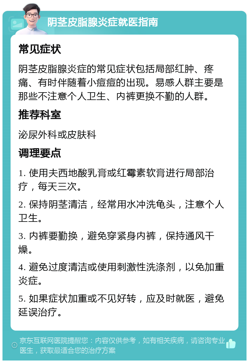 阴茎皮脂腺炎症就医指南 常见症状 阴茎皮脂腺炎症的常见症状包括局部红肿、疼痛、有时伴随着小痘痘的出现。易感人群主要是那些不注意个人卫生、内裤更换不勤的人群。 推荐科室 泌尿外科或皮肤科 调理要点 1. 使用夫西地酸乳膏或红霉素软膏进行局部治疗，每天三次。 2. 保持阴茎清洁，经常用水冲洗龟头，注意个人卫生。 3. 内裤要勤换，避免穿紧身内裤，保持通风干燥。 4. 避免过度清洁或使用刺激性洗涤剂，以免加重炎症。 5. 如果症状加重或不见好转，应及时就医，避免延误治疗。