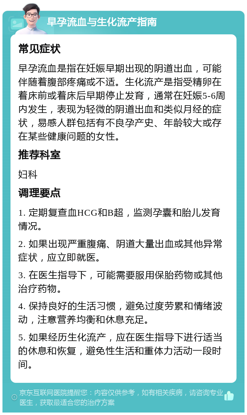 早孕流血与生化流产指南 常见症状 早孕流血是指在妊娠早期出现的阴道出血，可能伴随着腹部疼痛或不适。生化流产是指受精卵在着床前或着床后早期停止发育，通常在妊娠5-6周内发生，表现为轻微的阴道出血和类似月经的症状，易感人群包括有不良孕产史、年龄较大或存在某些健康问题的女性。 推荐科室 妇科 调理要点 1. 定期复查血HCG和B超，监测孕囊和胎儿发育情况。 2. 如果出现严重腹痛、阴道大量出血或其他异常症状，应立即就医。 3. 在医生指导下，可能需要服用保胎药物或其他治疗药物。 4. 保持良好的生活习惯，避免过度劳累和情绪波动，注意营养均衡和休息充足。 5. 如果经历生化流产，应在医生指导下进行适当的休息和恢复，避免性生活和重体力活动一段时间。