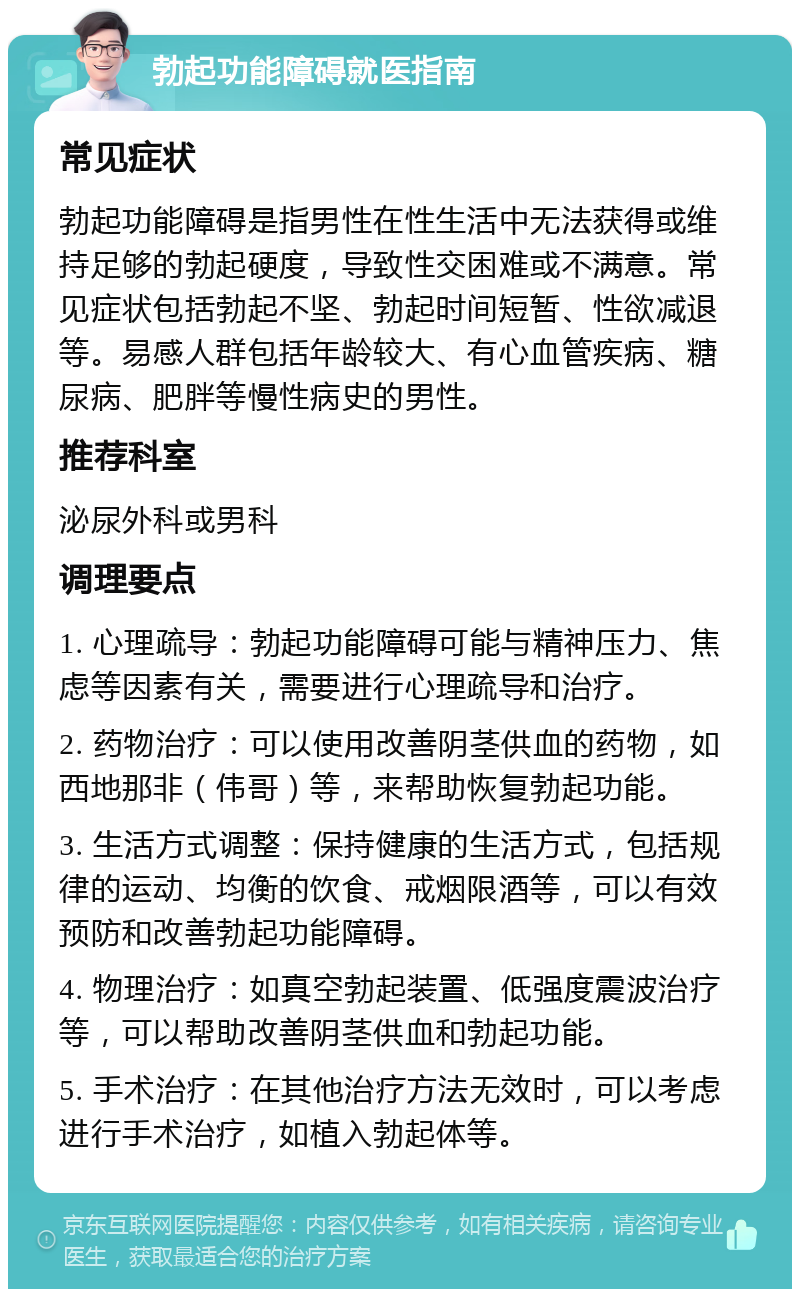 勃起功能障碍就医指南 常见症状 勃起功能障碍是指男性在性生活中无法获得或维持足够的勃起硬度，导致性交困难或不满意。常见症状包括勃起不坚、勃起时间短暂、性欲减退等。易感人群包括年龄较大、有心血管疾病、糖尿病、肥胖等慢性病史的男性。 推荐科室 泌尿外科或男科 调理要点 1. 心理疏导：勃起功能障碍可能与精神压力、焦虑等因素有关，需要进行心理疏导和治疗。 2. 药物治疗：可以使用改善阴茎供血的药物，如西地那非（伟哥）等，来帮助恢复勃起功能。 3. 生活方式调整：保持健康的生活方式，包括规律的运动、均衡的饮食、戒烟限酒等，可以有效预防和改善勃起功能障碍。 4. 物理治疗：如真空勃起装置、低强度震波治疗等，可以帮助改善阴茎供血和勃起功能。 5. 手术治疗：在其他治疗方法无效时，可以考虑进行手术治疗，如植入勃起体等。