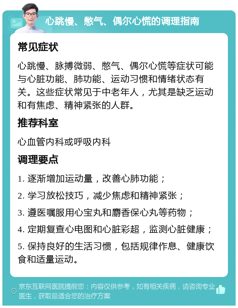 心跳慢、憋气、偶尔心慌的调理指南 常见症状 心跳慢、脉搏微弱、憋气、偶尔心慌等症状可能与心脏功能、肺功能、运动习惯和情绪状态有关。这些症状常见于中老年人，尤其是缺乏运动和有焦虑、精神紧张的人群。 推荐科室 心血管内科或呼吸内科 调理要点 1. 逐渐增加运动量，改善心肺功能； 2. 学习放松技巧，减少焦虑和精神紧张； 3. 遵医嘱服用心宝丸和麝香保心丸等药物； 4. 定期复查心电图和心脏彩超，监测心脏健康； 5. 保持良好的生活习惯，包括规律作息、健康饮食和适量运动。