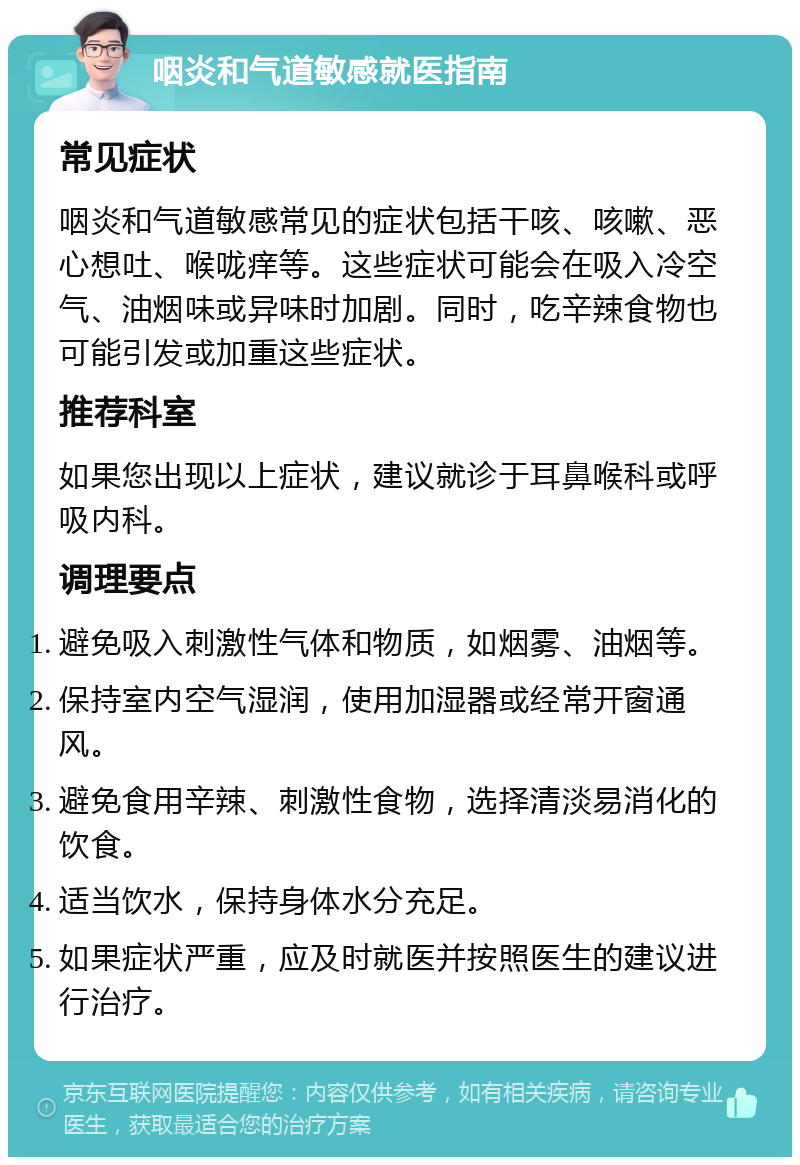 咽炎和气道敏感就医指南 常见症状 咽炎和气道敏感常见的症状包括干咳、咳嗽、恶心想吐、喉咙痒等。这些症状可能会在吸入冷空气、油烟味或异味时加剧。同时，吃辛辣食物也可能引发或加重这些症状。 推荐科室 如果您出现以上症状，建议就诊于耳鼻喉科或呼吸内科。 调理要点 避免吸入刺激性气体和物质，如烟雾、油烟等。 保持室内空气湿润，使用加湿器或经常开窗通风。 避免食用辛辣、刺激性食物，选择清淡易消化的饮食。 适当饮水，保持身体水分充足。 如果症状严重，应及时就医并按照医生的建议进行治疗。