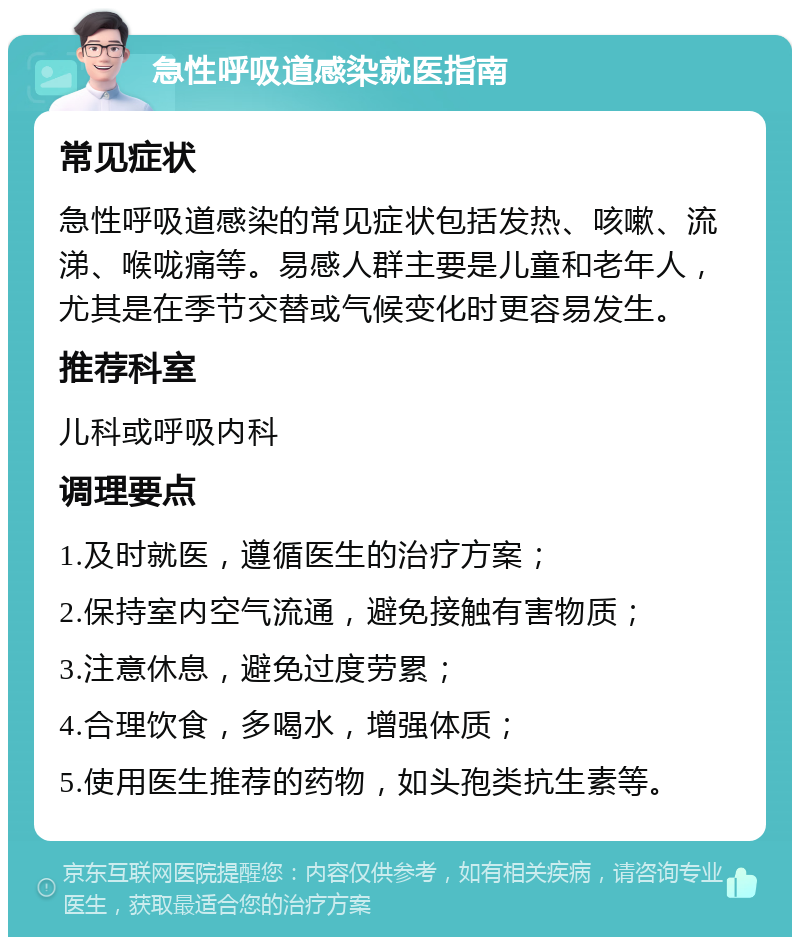 急性呼吸道感染就医指南 常见症状 急性呼吸道感染的常见症状包括发热、咳嗽、流涕、喉咙痛等。易感人群主要是儿童和老年人，尤其是在季节交替或气候变化时更容易发生。 推荐科室 儿科或呼吸内科 调理要点 1.及时就医，遵循医生的治疗方案； 2.保持室内空气流通，避免接触有害物质； 3.注意休息，避免过度劳累； 4.合理饮食，多喝水，增强体质； 5.使用医生推荐的药物，如头孢类抗生素等。