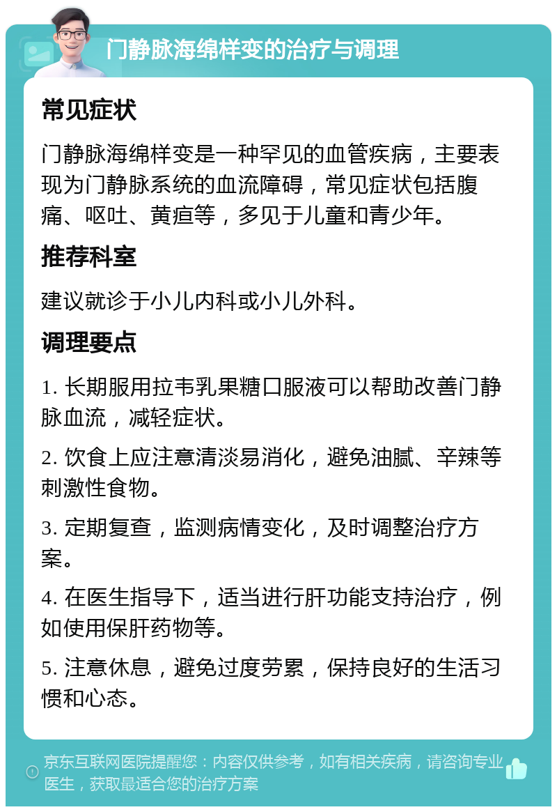 门静脉海绵样变的治疗与调理 常见症状 门静脉海绵样变是一种罕见的血管疾病，主要表现为门静脉系统的血流障碍，常见症状包括腹痛、呕吐、黄疸等，多见于儿童和青少年。 推荐科室 建议就诊于小儿内科或小儿外科。 调理要点 1. 长期服用拉韦乳果糖口服液可以帮助改善门静脉血流，减轻症状。 2. 饮食上应注意清淡易消化，避免油腻、辛辣等刺激性食物。 3. 定期复查，监测病情变化，及时调整治疗方案。 4. 在医生指导下，适当进行肝功能支持治疗，例如使用保肝药物等。 5. 注意休息，避免过度劳累，保持良好的生活习惯和心态。