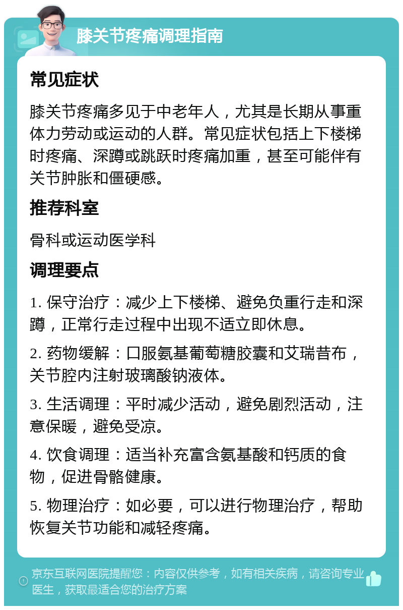 膝关节疼痛调理指南 常见症状 膝关节疼痛多见于中老年人，尤其是长期从事重体力劳动或运动的人群。常见症状包括上下楼梯时疼痛、深蹲或跳跃时疼痛加重，甚至可能伴有关节肿胀和僵硬感。 推荐科室 骨科或运动医学科 调理要点 1. 保守治疗：减少上下楼梯、避免负重行走和深蹲，正常行走过程中出现不适立即休息。 2. 药物缓解：口服氨基葡萄糖胶囊和艾瑞昔布，关节腔内注射玻璃酸钠液体。 3. 生活调理：平时减少活动，避免剧烈活动，注意保暖，避免受凉。 4. 饮食调理：适当补充富含氨基酸和钙质的食物，促进骨骼健康。 5. 物理治疗：如必要，可以进行物理治疗，帮助恢复关节功能和减轻疼痛。