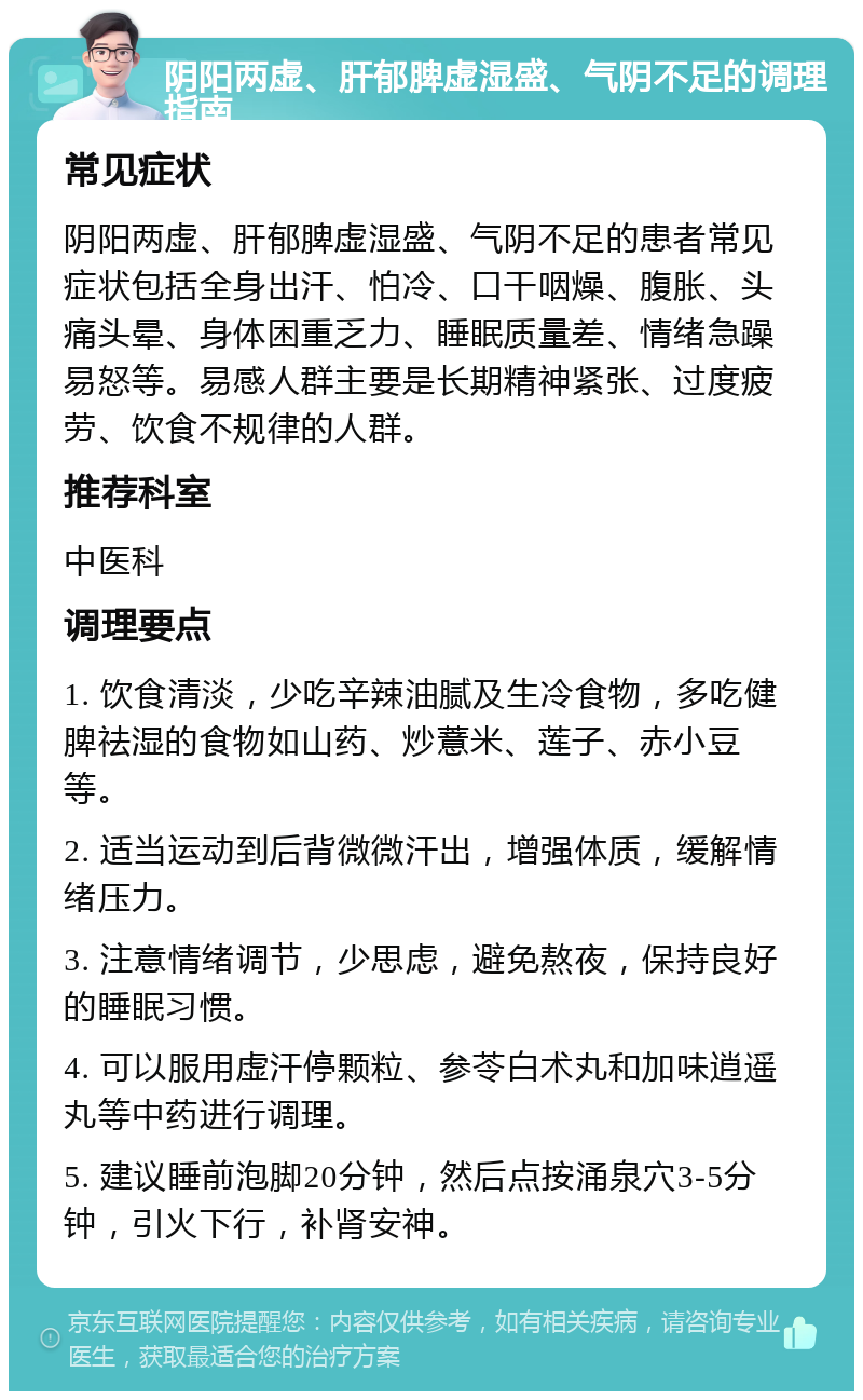 阴阳两虚、肝郁脾虚湿盛、气阴不足的调理指南 常见症状 阴阳两虚、肝郁脾虚湿盛、气阴不足的患者常见症状包括全身出汗、怕冷、口干咽燥、腹胀、头痛头晕、身体困重乏力、睡眠质量差、情绪急躁易怒等。易感人群主要是长期精神紧张、过度疲劳、饮食不规律的人群。 推荐科室 中医科 调理要点 1. 饮食清淡，少吃辛辣油腻及生冷食物，多吃健脾祛湿的食物如山药、炒薏米、莲子、赤小豆等。 2. 适当运动到后背微微汗出，增强体质，缓解情绪压力。 3. 注意情绪调节，少思虑，避免熬夜，保持良好的睡眠习惯。 4. 可以服用虚汗停颗粒、参苓白术丸和加味逍遥丸等中药进行调理。 5. 建议睡前泡脚20分钟，然后点按涌泉穴3-5分钟，引火下行，补肾安神。