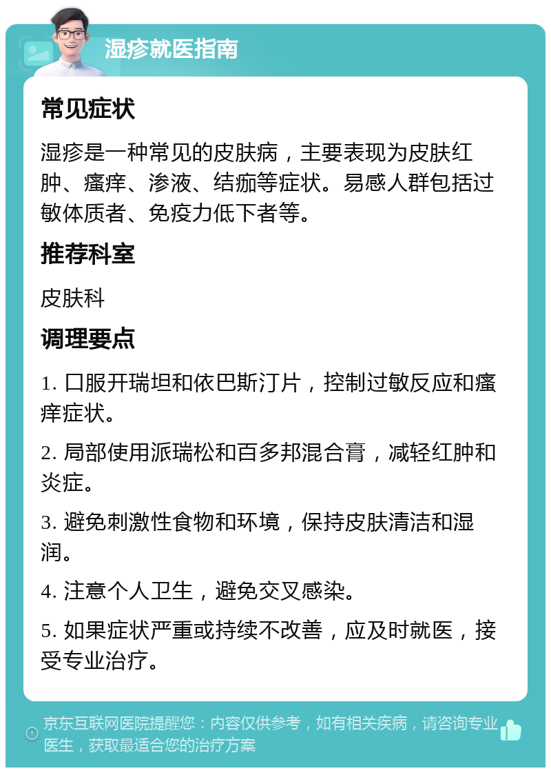 湿疹就医指南 常见症状 湿疹是一种常见的皮肤病，主要表现为皮肤红肿、瘙痒、渗液、结痂等症状。易感人群包括过敏体质者、免疫力低下者等。 推荐科室 皮肤科 调理要点 1. 口服开瑞坦和依巴斯汀片，控制过敏反应和瘙痒症状。 2. 局部使用派瑞松和百多邦混合膏，减轻红肿和炎症。 3. 避免刺激性食物和环境，保持皮肤清洁和湿润。 4. 注意个人卫生，避免交叉感染。 5. 如果症状严重或持续不改善，应及时就医，接受专业治疗。