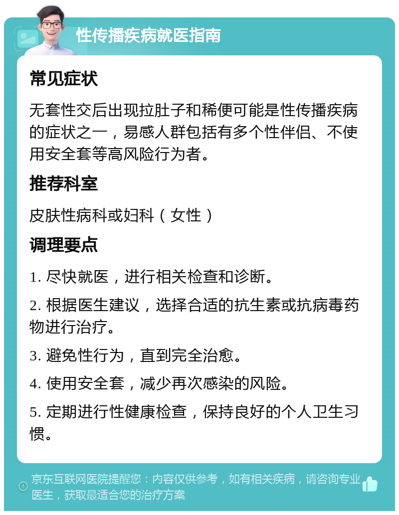 性传播疾病就医指南 常见症状 无套性交后出现拉肚子和稀便可能是性传播疾病的症状之一，易感人群包括有多个性伴侣、不使用安全套等高风险行为者。 推荐科室 皮肤性病科或妇科（女性） 调理要点 1. 尽快就医，进行相关检查和诊断。 2. 根据医生建议，选择合适的抗生素或抗病毒药物进行治疗。 3. 避免性行为，直到完全治愈。 4. 使用安全套，减少再次感染的风险。 5. 定期进行性健康检查，保持良好的个人卫生习惯。