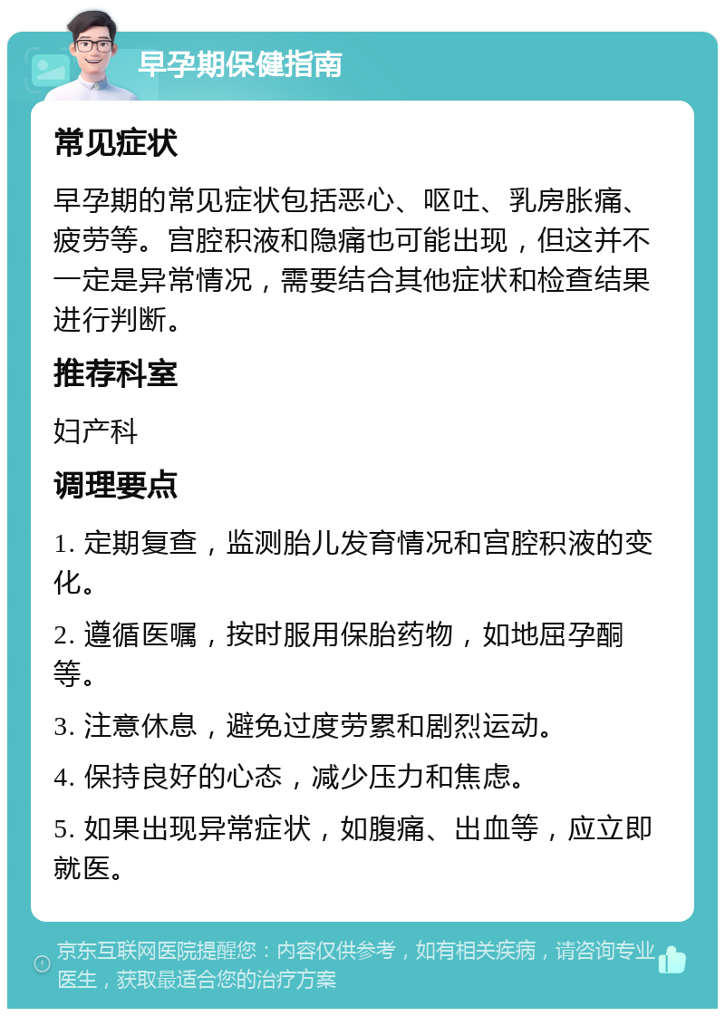 早孕期保健指南 常见症状 早孕期的常见症状包括恶心、呕吐、乳房胀痛、疲劳等。宫腔积液和隐痛也可能出现，但这并不一定是异常情况，需要结合其他症状和检查结果进行判断。 推荐科室 妇产科 调理要点 1. 定期复查，监测胎儿发育情况和宫腔积液的变化。 2. 遵循医嘱，按时服用保胎药物，如地屈孕酮等。 3. 注意休息，避免过度劳累和剧烈运动。 4. 保持良好的心态，减少压力和焦虑。 5. 如果出现异常症状，如腹痛、出血等，应立即就医。