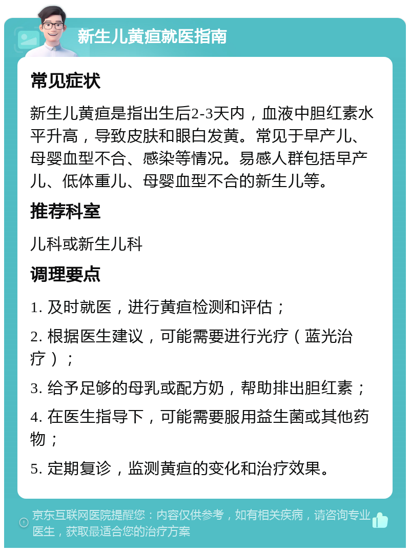 新生儿黄疸就医指南 常见症状 新生儿黄疸是指出生后2-3天内，血液中胆红素水平升高，导致皮肤和眼白发黄。常见于早产儿、母婴血型不合、感染等情况。易感人群包括早产儿、低体重儿、母婴血型不合的新生儿等。 推荐科室 儿科或新生儿科 调理要点 1. 及时就医，进行黄疸检测和评估； 2. 根据医生建议，可能需要进行光疗（蓝光治疗）； 3. 给予足够的母乳或配方奶，帮助排出胆红素； 4. 在医生指导下，可能需要服用益生菌或其他药物； 5. 定期复诊，监测黄疸的变化和治疗效果。