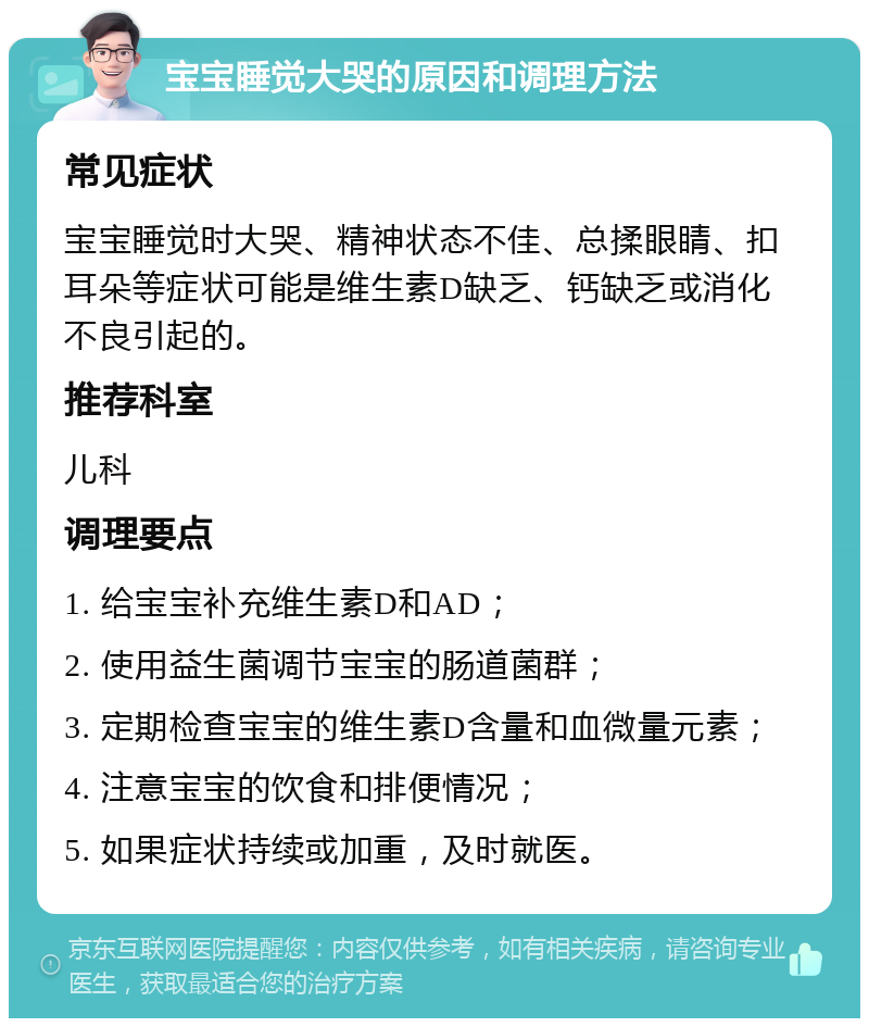 宝宝睡觉大哭的原因和调理方法 常见症状 宝宝睡觉时大哭、精神状态不佳、总揉眼睛、扣耳朵等症状可能是维生素D缺乏、钙缺乏或消化不良引起的。 推荐科室 儿科 调理要点 1. 给宝宝补充维生素D和AD； 2. 使用益生菌调节宝宝的肠道菌群； 3. 定期检查宝宝的维生素D含量和血微量元素； 4. 注意宝宝的饮食和排便情况； 5. 如果症状持续或加重，及时就医。