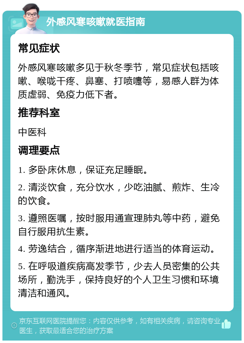 外感风寒咳嗽就医指南 常见症状 外感风寒咳嗽多见于秋冬季节，常见症状包括咳嗽、喉咙干疼、鼻塞、打喷嚏等，易感人群为体质虚弱、免疫力低下者。 推荐科室 中医科 调理要点 1. 多卧床休息，保证充足睡眠。 2. 清淡饮食，充分饮水，少吃油腻、煎炸、生冷的饮食。 3. 遵照医嘱，按时服用通宣理肺丸等中药，避免自行服用抗生素。 4. 劳逸结合，循序渐进地进行适当的体育运动。 5. 在呼吸道疾病高发季节，少去人员密集的公共场所，勤洗手，保持良好的个人卫生习惯和环境清洁和通风。