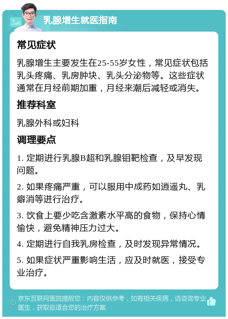 乳腺增生就医指南 常见症状 乳腺增生主要发生在25-55岁女性，常见症状包括乳头疼痛、乳房肿块、乳头分泌物等。这些症状通常在月经前期加重，月经来潮后减轻或消失。 推荐科室 乳腺外科或妇科 调理要点 1. 定期进行乳腺B超和乳腺钼靶检查，及早发现问题。 2. 如果疼痛严重，可以服用中成药如逍遥丸、乳癖消等进行治疗。 3. 饮食上要少吃含激素水平高的食物，保持心情愉快，避免精神压力过大。 4. 定期进行自我乳房检查，及时发现异常情况。 5. 如果症状严重影响生活，应及时就医，接受专业治疗。