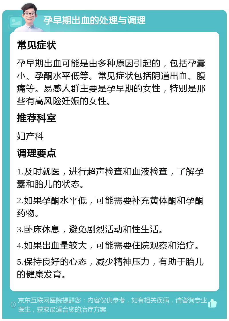 孕早期出血的处理与调理 常见症状 孕早期出血可能是由多种原因引起的，包括孕囊小、孕酮水平低等。常见症状包括阴道出血、腹痛等。易感人群主要是孕早期的女性，特别是那些有高风险妊娠的女性。 推荐科室 妇产科 调理要点 1.及时就医，进行超声检查和血液检查，了解孕囊和胎儿的状态。 2.如果孕酮水平低，可能需要补充黄体酮和孕酮药物。 3.卧床休息，避免剧烈活动和性生活。 4.如果出血量较大，可能需要住院观察和治疗。 5.保持良好的心态，减少精神压力，有助于胎儿的健康发育。