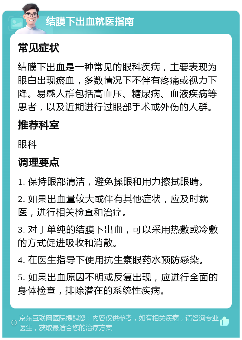 结膜下出血就医指南 常见症状 结膜下出血是一种常见的眼科疾病，主要表现为眼白出现瘀血，多数情况下不伴有疼痛或视力下降。易感人群包括高血压、糖尿病、血液疾病等患者，以及近期进行过眼部手术或外伤的人群。 推荐科室 眼科 调理要点 1. 保持眼部清洁，避免揉眼和用力擦拭眼睛。 2. 如果出血量较大或伴有其他症状，应及时就医，进行相关检查和治疗。 3. 对于单纯的结膜下出血，可以采用热敷或冷敷的方式促进吸收和消散。 4. 在医生指导下使用抗生素眼药水预防感染。 5. 如果出血原因不明或反复出现，应进行全面的身体检查，排除潜在的系统性疾病。