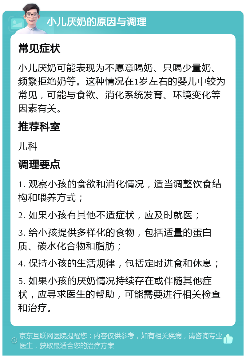 小儿厌奶的原因与调理 常见症状 小儿厌奶可能表现为不愿意喝奶、只喝少量奶、频繁拒绝奶等。这种情况在1岁左右的婴儿中较为常见，可能与食欲、消化系统发育、环境变化等因素有关。 推荐科室 儿科 调理要点 1. 观察小孩的食欲和消化情况，适当调整饮食结构和喂养方式； 2. 如果小孩有其他不适症状，应及时就医； 3. 给小孩提供多样化的食物，包括适量的蛋白质、碳水化合物和脂肪； 4. 保持小孩的生活规律，包括定时进食和休息； 5. 如果小孩的厌奶情况持续存在或伴随其他症状，应寻求医生的帮助，可能需要进行相关检查和治疗。