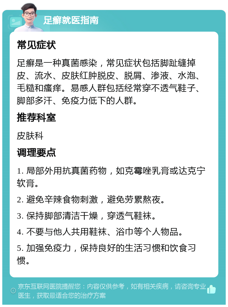 足癣就医指南 常见症状 足癣是一种真菌感染，常见症状包括脚趾缝掉皮、流水、皮肤红肿脱皮、脱屑、渗液、水泡、毛糙和瘙痒。易感人群包括经常穿不透气鞋子、脚部多汗、免疫力低下的人群。 推荐科室 皮肤科 调理要点 1. 局部外用抗真菌药物，如克霉唑乳膏或达克宁软膏。 2. 避免辛辣食物刺激，避免劳累熬夜。 3. 保持脚部清洁干燥，穿透气鞋袜。 4. 不要与他人共用鞋袜、浴巾等个人物品。 5. 加强免疫力，保持良好的生活习惯和饮食习惯。