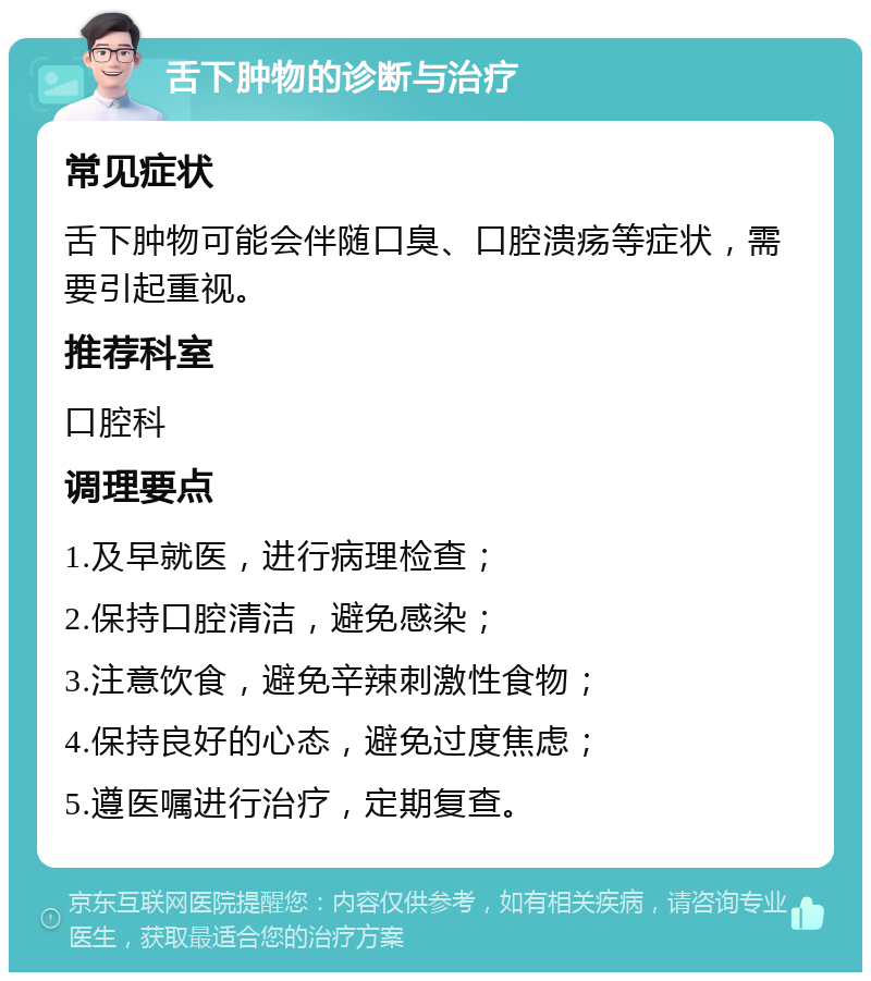 舌下肿物的诊断与治疗 常见症状 舌下肿物可能会伴随口臭、口腔溃疡等症状，需要引起重视。 推荐科室 口腔科 调理要点 1.及早就医，进行病理检查； 2.保持口腔清洁，避免感染； 3.注意饮食，避免辛辣刺激性食物； 4.保持良好的心态，避免过度焦虑； 5.遵医嘱进行治疗，定期复查。