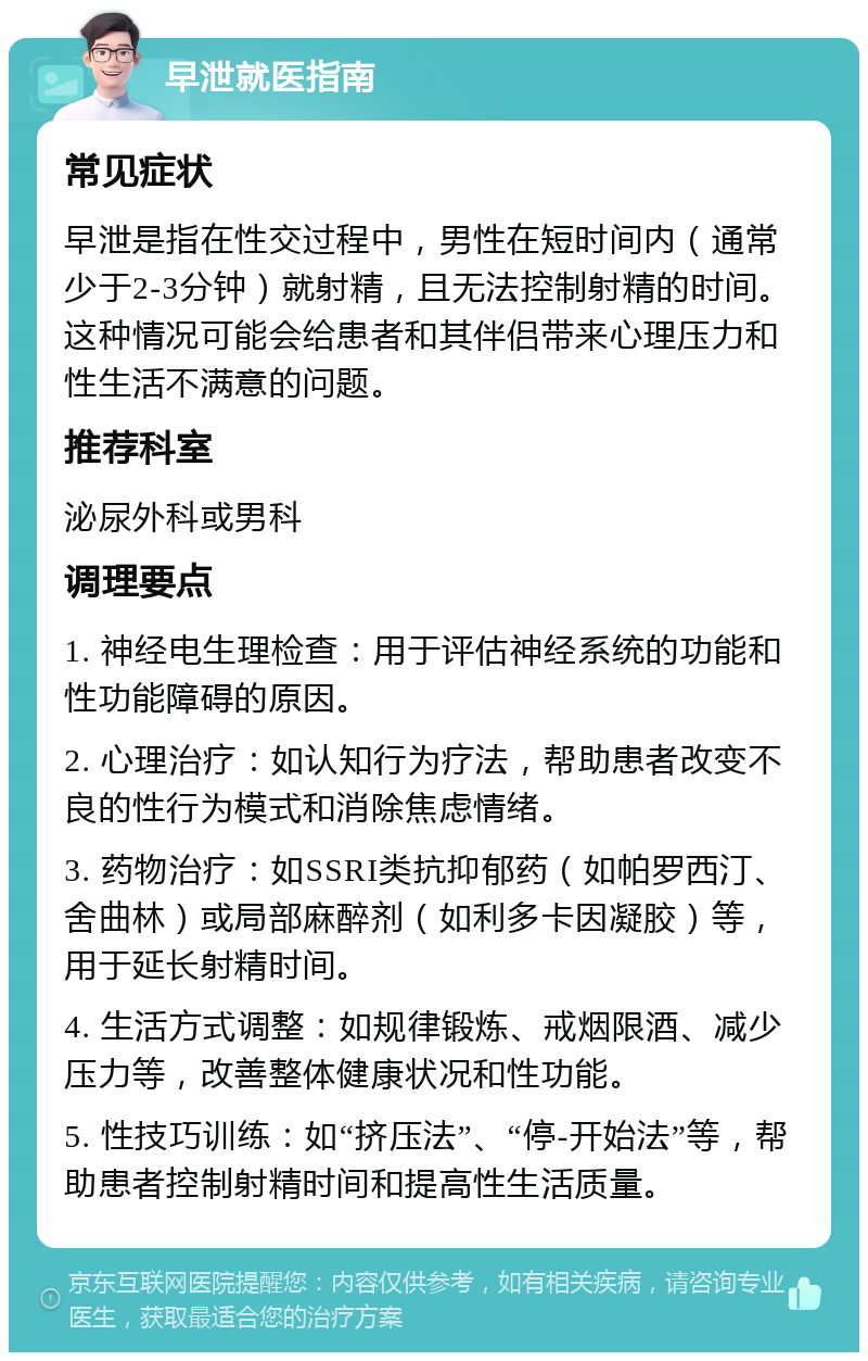 早泄就医指南 常见症状 早泄是指在性交过程中，男性在短时间内（通常少于2-3分钟）就射精，且无法控制射精的时间。这种情况可能会给患者和其伴侣带来心理压力和性生活不满意的问题。 推荐科室 泌尿外科或男科 调理要点 1. 神经电生理检查：用于评估神经系统的功能和性功能障碍的原因。 2. 心理治疗：如认知行为疗法，帮助患者改变不良的性行为模式和消除焦虑情绪。 3. 药物治疗：如SSRI类抗抑郁药（如帕罗西汀、舍曲林）或局部麻醉剂（如利多卡因凝胶）等，用于延长射精时间。 4. 生活方式调整：如规律锻炼、戒烟限酒、减少压力等，改善整体健康状况和性功能。 5. 性技巧训练：如“挤压法”、“停-开始法”等，帮助患者控制射精时间和提高性生活质量。